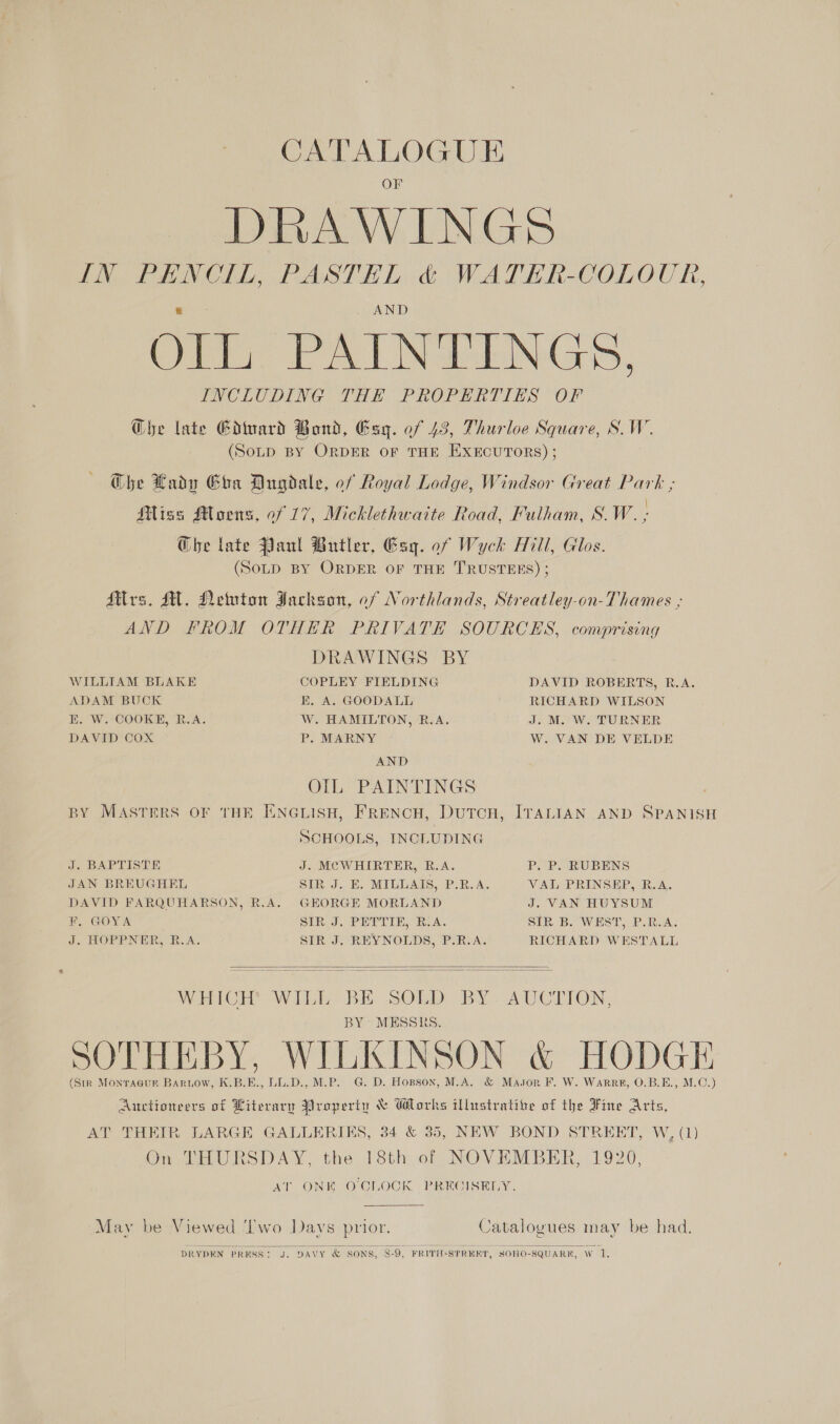 OF DRAWINGS IN PHNCIL, PASTEL &amp; WATER-COLOUR, OIL PAINTINGS. INCLUDING THE. PROPERTIES OF @be late Ediuard Bond, Esg. of 43, Thurloe Square, S.W. (Soup By OrpDER oF THE ExEcuToRs); @he Lady Cha Dugdale, of Royal Lodge, Windsor Great Park ; Miss Moens, 0f 17, Micklethwaite Road, Fulham, S.W. ; @be late Planl Butler, Esq. of Wyck Hill, Glos. (SoLD BY ORDER OF THE TRUSTEES) ; Mtlrs. MH. Newton Jackson, of Northlands, Streatley-on-Thames ; AND FROM OTHER PRIVATE SOURCES, comprising DRAWINGS BY COPLEY FIELDING K. A. GOODALL W. HAMILTON, R.A. P. MARNY AND OIL PAINTINGS , BY MASTERS OF THE ENGLISH, FRENCH, DutTcH, ITALIAN AND SPANISH SCHOOLS, INCLUDING WILLIAM BLAKE ADAM BUCK K. W. COOKE, R.A. DAVID COX DAVID ROBERTS, R.A. RICHARD WILSON J. M. W. TURNER W. VAN DE VELDE J. BAPTISTE J. MCWHIRTER, R.A. Pp, Po RUBENS JAN BREUGHEL DAVID FARQUHARSON, R.A. F. GOYA J. HOPPNER, R.A. SIR J. E. MILLAIS, P.R.A. GEORGE MORLAND SIR J. PETTIE, R.A. SIR J. REYNOLDS, P.R.A. VAL PRINSEP, R.A. J. VAN HUYSUM SIR B. WEST, P.R.A. RICHARD WESTALL   BY MESSRS. G. D. Hopson, M.A. 