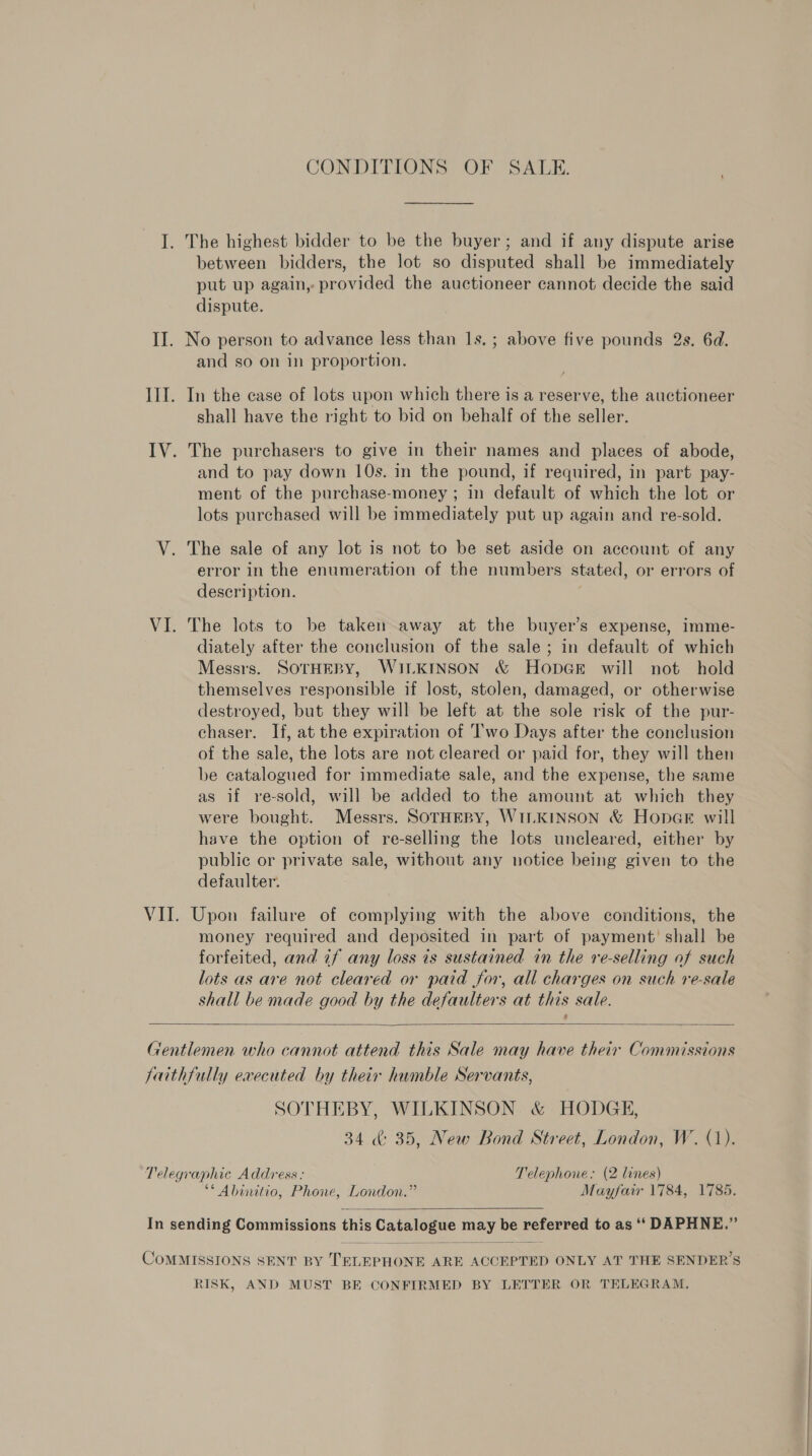 I. The highest bidder to be the buyer; and if any dispute arise between bidders, the lot so disputed shall be immediately put up again, provided the auctioneer cannot decide the said dispute. II. No person to advance less than 1s. ; above five pounds 2s. 6d. and so on in proportion. Ill. In the case of lots upon which there is a reserve, the auctioneer shall have the right to bid on behalf of the seller. IV. The purchasers to give in their names and places of abode, and to pay down 10s. in the pound, if required, in part pay- ment of the purchase-money ; in default of which the lot or lots purchased will be immediately put up again and re-sold. V. The sale of any lot is not to be set aside on account of any error in the enumeration of the numbers stated, or errors of description. VI. The lots to be taken away at the buyer’s expense, imme- diately after the conclusion of the sale; in default of which Messrs. SOTHEBY, WILKINSON &amp; HopGe will not hold themselves responsible if lost, stolen, damaged, or otherwise destroyed, but they will be left at the sole risk of the pur- chaser. If, at the expiration of Two Days after the conclusion of the sale, the lots are not cleared or paid for, they will then be catalogued for immediate sale, and the expense, the same as if re-sold, will be added to the amount at which they were bought. Messrs. SOTHEBY, WILKINSON &amp; HopneGe will have the option of re-selling the lots uncleared, either by public or private sale, without any notice being given to the defaulter. VII. Upon failure of complying with the above conditions, the money required and deposited in part of payment’ shall be forfeited, and if any loss ts sustained in the re-selling of such lots as are not cleared or paid for, all charges on such re-sale shall be made good by the defaulters at this sale.  Gentlemen who cannot attend this Sale may have their Commissions faithfully executed by their humble Servants, SOTHEBY, WILKINSON &amp; HODGE, 34 &amp; 35, New Bond Street, London, W. (1). Telegraphic Address: Telephone: (2 lines) ** Abinitio, Phone, London.” Mayfair 1784, 1785.  In sending Commissions this Catalogue may be referred to as ‘‘ DAPHNE,”  COMMISSIONS SENT BY TELEPHONE ARE ACCEPTED ONLY AT THE SENDER’S RISK, AND MUST BE CONFIRMED BY LETTER OR TELEGRAM,