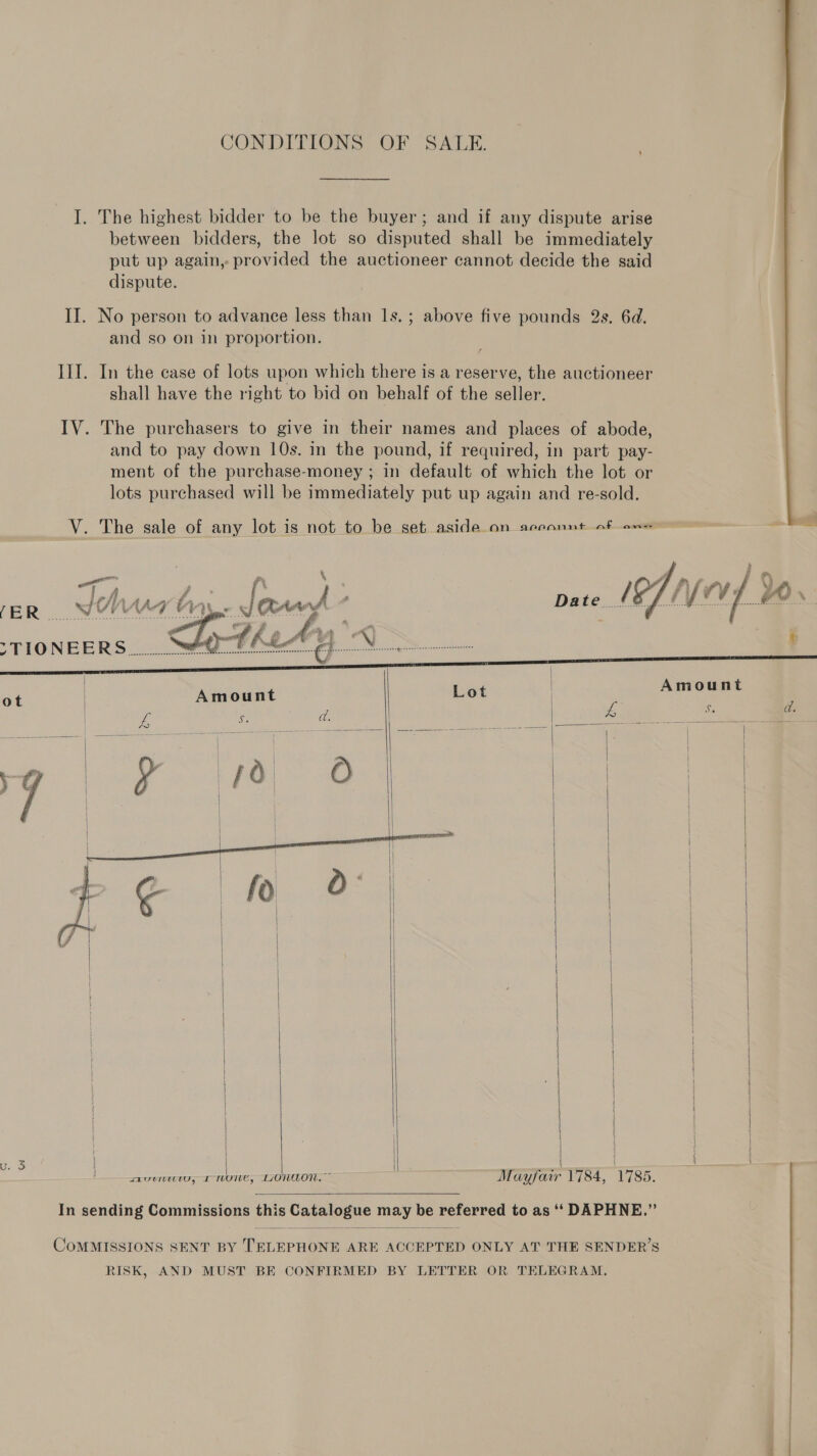 I. The highest bidder to be the buyer; and if any dispute arise between bidders, the lot so disputed shall be immediately put up again, provided the auctioneer cannot decide the said dispute. II. No person to advance less than 1s. ; above five pounds 2s. 6d. and so on in proportion. IIT. In the case of lots upon which there is a reserve, the auctioneer shall have the right to bid on behalf of the seller. IV. The purchasers to give in their names and places of abode, and to pay down 10s. in the pound, if required, in part pay- ment of the purchase-money ; in default of which the lot or lots purchased will be immediately put up again and re-sold.  V. The sale of any lot is not to be set aside_on areonnt of em a   | fi i af” é Ww ; (ER J N ‘ Da te IPT LY 0 ¥ is 44) e STIONEERS.. .? I hall ¢ a | i re,” ST aT | Lot | Amount 4 pees | £ : BE   | | | } |           Mayfair 1784, 1785.  