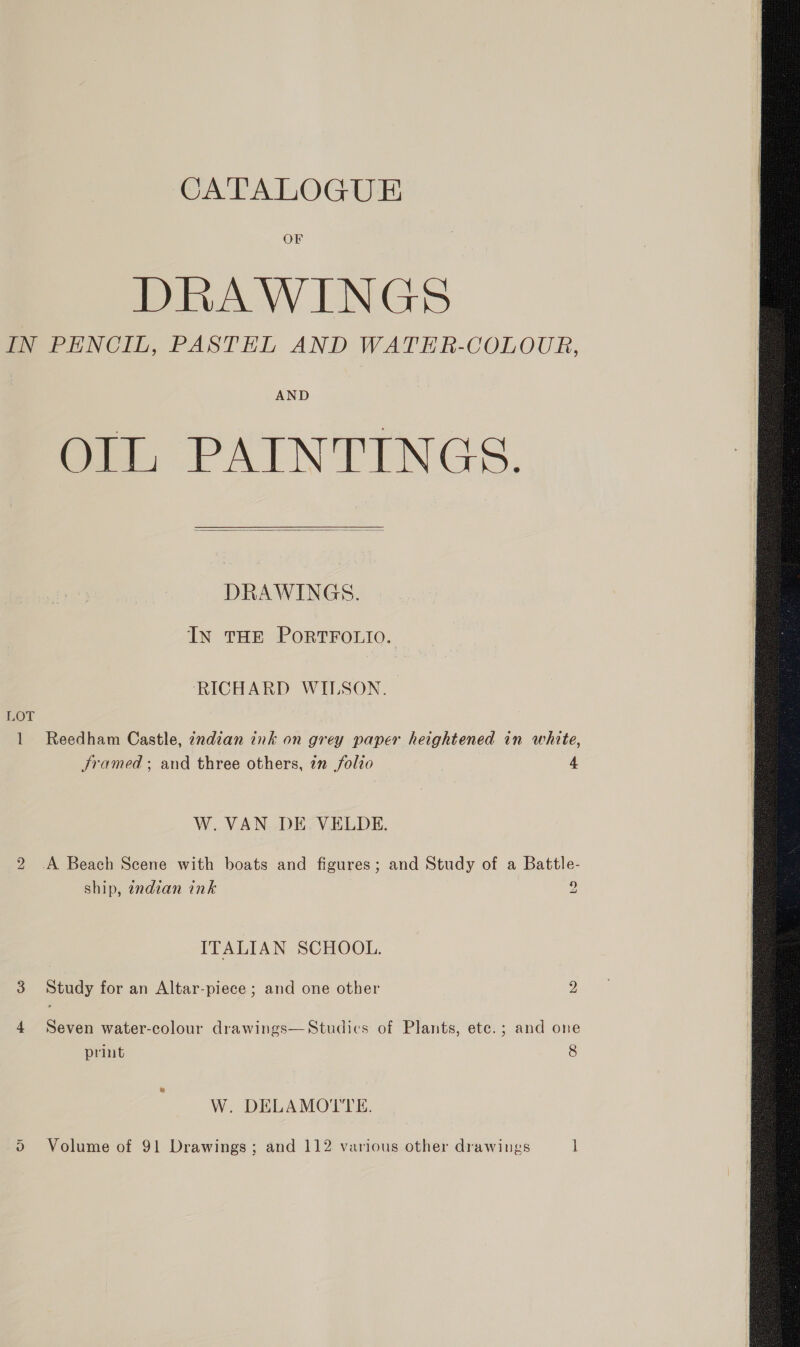 OF DRAWINGS IN PENCIL, PASTEL AND WATER-COLOUR, AND OIL, PAINTINGS.   DRAWINGS. IN THE PORTFOLIO. RICHARD WILSON. LOT 1 Reedham Castle, indian ink on grey paper heightened in white, Sramed ; and three others, in folio 4, W.VAN DE VELDE. 2 A Beach Scene with boats and figures; and Study of a Battle- ship, endian ink ° ITALIAN SCHOOL. Ww Study for an Altar-piece ; and one other 2 4 Seven water-colour drawings—Studices of Plants, ete.; and one W. DELAMOTTE. S Volume of 91 Drawings; and 112 various other drawings 1 