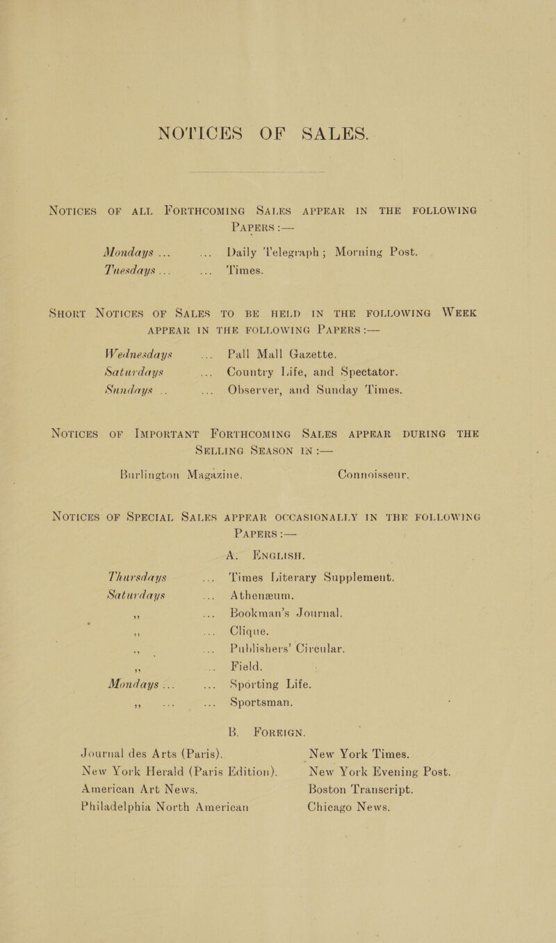 NOTICES OF SALES. NOTICES OF ALL FORTHCOMING SALES APPEAR IN THE FOLLOWING PAPERS :— Mondays ... ... Daily 'Velegraph; Morning Post. Tuesdays ... ... ‘Limes. SHort Norices OF SALES TO BE HELD IN THE FOLLOWING WEEK APPEAR IN THE FOLLOWING PAPERS :— Wednesdays ... Pall Mall Gazette. Saturdays ... Country Life, and Spectator. Sundays .. ... Observer, and Sunday Times. NoTIcES OF IMPORTANT FORTHCOMING SALES APPEAR DURING THE SELLING SEASON IN :— Burlington Magazine. Connoisseur. NOTICES OF SPECIAL SALES APPEAR OCCASIONALLY IN THE FOLLOWING PAPERS :—— A: ENGLISH. Thursdays ... Limes Literary Supplement. Saturdays ... Atheneum. ae | Bookman’s Journal. ¥ ‘ ee RUEGie: Nae .. Publishers’ Cireular. ‘: fo, sEeld. Mondays ... ... Sporting Life. id Sportsman. B. FORBIGN. Journal des Arts (Paris), New York Times. New York Herald (Paris Edition). New York Evening Post. American Art News. Boston Transcript. Philadelphia North American Chicago News.