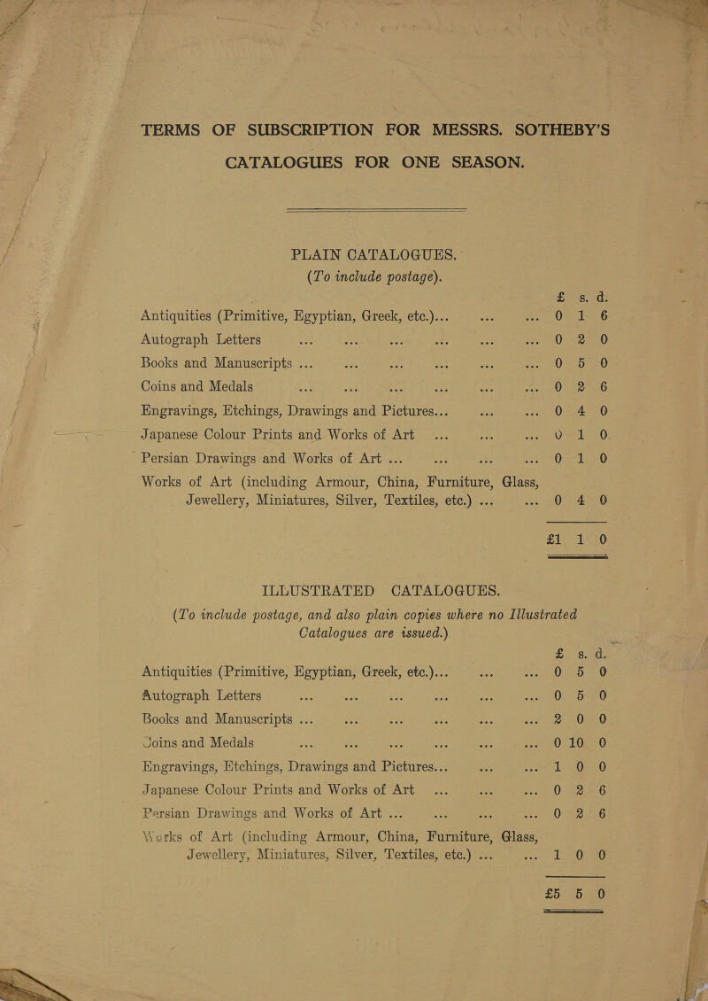 Ry ,  TERMS OF SUBSCRIPTION FOR MESSRS. SOTHEBY’S CATALOGUES FOR ONE SEASON.  PLAIN CATALOGUES. (To include postage). . » Pec Med Antiquities (Primitive, Egyptian, Greek, etc.)... Oe Ise6 Autograph Letters Ue Books and Manuscripts ... Vs Saas 8 Coins and Medals 0 2 6 Engravings, Etchings, Drawings and Pictures... 0 4 0 Japanese Colour Prints and Works of Art OS SO: Persian Drawings and Works of Art ... Oa1ee0 Works of Art (including Armour, China, Furniture, Glass, Jewellery, Miniatures, Silver, Textiles, etc.) ... 0 4 0 of aed Bet 8) ILLUSTRATED CATALOGUES. (To include postage, and also plain copies where no Illustrated Catalogues are issued.) ee is. Antiquities (Primitive, Egyptian, Greek, etc.)... 0 5 Autograph Letters 0 5 Books and Manuscripts ... oO Joins and Medals 0 10 Engravings, Etchings, Drawings and Pictures... 1 0 Japanese Colour Prints and Works of Art Oe Persian Drawings and Works of Art ... 0 2 Werks of Art (including Armour, China, Furniture, Glass, Jewellery, Miniatures, Silver, Textiles, etc.) ... yaciae be et SB DOC OO Oo oF 