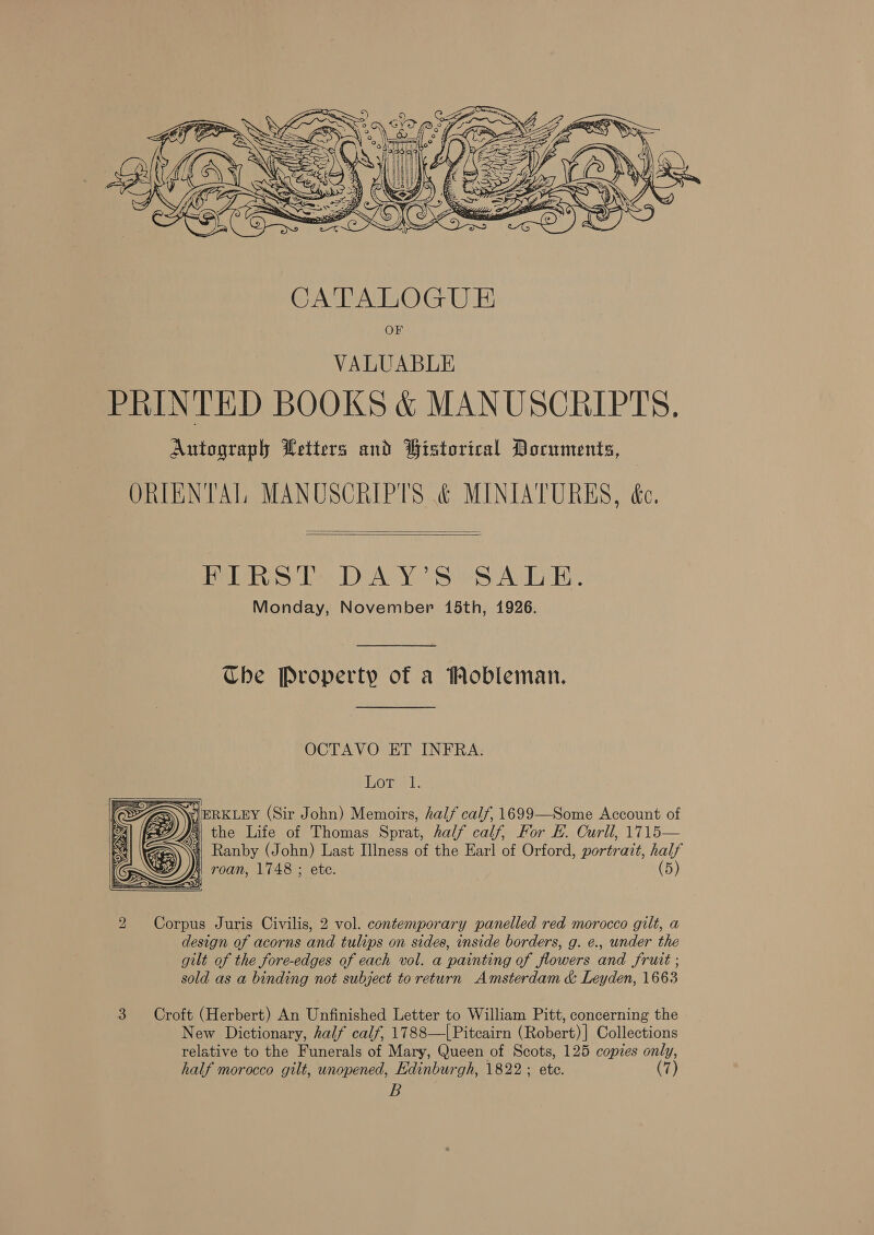  VALUABLE PRINTED BOOKS &amp; MANUSCRIPTS. Autograph Wetters and Historical Documents, ORIENTAL MANUSCRIPTS &amp; MINIATURES, éc.   Mite 2 DAY’ SeSA LE. Monday, November 15th, 1926. Che Property of a Mobleman. OCTAVO ET INFRA: Cre Le: = se ERKLEY (Sir John) Memoirs, half calf, 1699—Some Account of | the Life of Thomas Sprat, half calf, For E. Curll, 1715— Ni Ranby (John) Last Illness of the Earl of Orford, portrait, half roan, 1748 ; ete. (5)  Corpus Juris Civilis, 2 vol. contemporary panelled red morocco gilt, a design of acorns and tulips on sides, inside borders, g. e., under the gilt of the fore-edges of each vol. a painting of flowers and fruit ; sold as a binding not subject to return Amsterdam &amp; Leyden, 1663 3 Croft (Herbert) An Unfinished Letter to William Pitt, concerning the New Dictionary, half calf, 1788—[Pitcairn (Robert) ] Collections relative to the Funerals of Mary, Queen of Scots, 125 copies only, half morocco gilt, unopened, Edinburgh, 1822 ; ete. (7) B