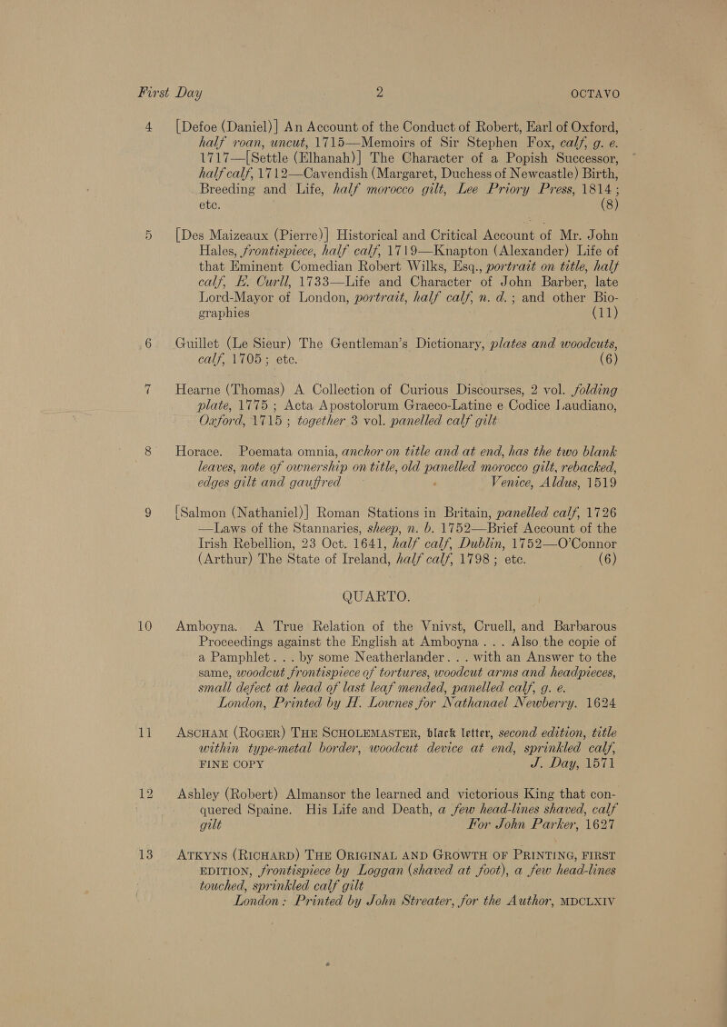 10 11 13 half roan, uncut, 1715—Memoirs of Sir Stephen Fox, calf, g. e. 1717—[Settle (Elhanah)] The Character of a Popish Successor, half calf, 1712—Cavendish (Margaret, Duchess of Newcastle) Birth, Breeding and Life, half morocco gilt, Lee Priory Press, me ete. 8) [Des Maizeaux (Pierre)] Historical and Critical Account of Mr. John Hales, frontispiece, half calf, 1719—Knapton (Alexander) Life of that Eminent Comedian Robert Wilks, Esq., portrait on title, half calf, EB. Curll, 1733—Life and Character of John Barber, late Lord-Mayor of London, portrait, half calf, n. d.; and other Bio- graphies (11) Guillet (Le Sieur) The Gentleman’s Dictionary, plates and woodcuts, calf, 1105 ; ete. (6) Hearne (Thomas) A Collection of Curious Discourses, 2 vol. folding plate, 1775 ; Acta Apostolorum Graeco-Latine e Codice I.audiano, Oxford, 1715 ; together 3 vol. panelled calf gilt Horace. Poemata omnia, anchor on title and at end, has the two blank leaves, note of ownership on title, old panelled morocco gilt, rebacked, edges gilt and gauffred ~ ; Venice, Aldus, 1519 [Salmon (Nathaniel)] Roman Stations in Britain, panelled calf, 1726 —Laws of the Stannaries, sheep, n. b. 1752—Brief Account of the Irish Rebellion, 23 Oct. 1641, half calf, Dublin, 1752—O’Connor (Arthur) The State of Ireland, half calf, 1798 ; ete. (6) QUARTO. Amboyna. &lt;A True Relation of the Vnivst, Cruell, and Barbarous Proceedings against the English at Amboyna... Also the copie of a Pamphlet... by some Neatherlander. . . with an Answer to the same, woodcut frontispiece of tortures, woodcut arms and headpieces, small defect at head of last leaf mended, panelled calf, g. e. London, Printed by H. Lownes for Nathanael Newberry. 1624 ASCHAM (ROGER) THE SCHOLEMASTER, black letter, second edition, title within type-metal border, woodcut device at end, sprinkled calf, FINE COPY J. Day, 1571 Ashley (Robert) Almansor the learned and victorious King that con- quered Spaine. His Life and Death, a few head-lines shaved, calf gilt For John Parker, 1627 ATKYNS (RICHARD) THE ORIGINAL AND GROWTH OF PRINTING, FIRST EDITION, frontispiece by Loggan (shaved at foot), a few head-lines touched, sprinkled calf gilt London: Printed by John Streater, for the Author, MDCLXIV