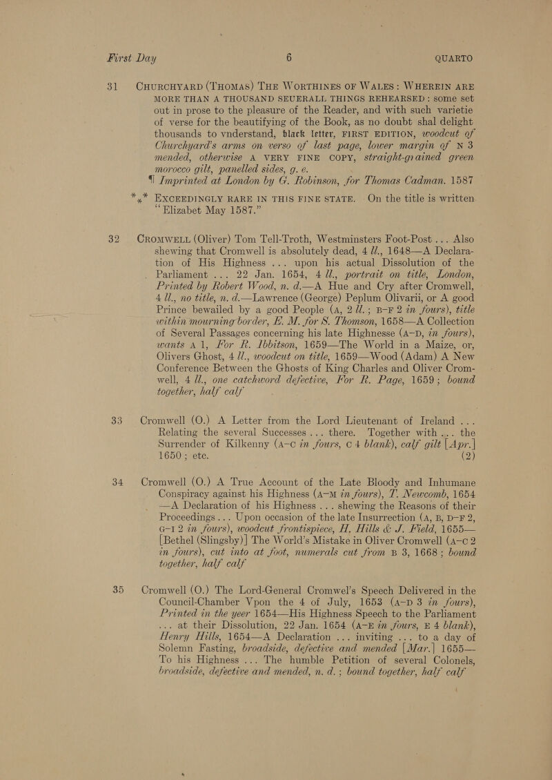 31 CHURCHYARD (THOMAS) THE WORTHINES OF WALES: WHEREIN ARE MORE THAN A THOUSAND SEUERALL THINGS REHEARSED : some set out in prose to the pleasure of the Reader, and with such varietie of verse for the beautifying of the Book, as no doubt shal delight thousands to vnderstand, black letter, FIRST EDITION, woodcut of Churchyard’s arms on verso of last page, lower margin of N 3 mended, otherwise A VERY FINE COPY, straight-grained green morocco gilt, panelled sides, g. é. §] Imprinted at London by G. Robinson, for Thomas Cadman. 1587 — * * EXCEEDINGLY RARE IN THIS FINE STATE. - On the title is written. cé e Elizabet May 1587.” 32 CROMWELL (Oliver) Tom Tell-Troth, Westminsters Foot-Post ... Also shewing that Cromwell is absolutely dead, 4 d/., 1648—A Declara- tion of His Highness ... upon his actual Dissolution of the . Parliament ... 22 Jan. 1654, 4 U1., portrait on title, London, Printed by Robert Wood, n. d—A Hue and Cry after Cromwell, 4 Ul., no title, n. d.—Lawrence (George) Peplum Olivarii, or A good Prince bewailed by a good People (4, 2 //.; B-F 2 in fours), title within mourning border, EB. M. for S. Thomson, 1658—A Collection of Several Passages concerning his late Highnesse (A—D, 7” fours), wants Al, Kor R. Lbbitson, 1659—The World in a Maize, or, Olivers Ghost, 4 //., woodcut on title, 1659—Wood (Adam) A New Conference Between the Ghosts of King Charles and Oliver Crom- well, 4 U1, one catchword defective, For R. Page, 1659; bownd together, half calf 33. Cromwell (O.) A Letter from the Lord Lieutenant of Ireland ... Relating the several Successes... there. Together with... the Surrender of Kilkenny (A-c in fours, ¢ 4 blank), calf gilt | Apr.| 1650 ; ete. (2) 34 Cromwell (O.) A True Account of the Late Bloody and Inhumane Conspiracy against his Highness (A-Mm 7n fours), T. Newcomb, 1654 —A Declaration of his Highness ...shewing the Reasons of their Proceedings... Upon occasion of the late Insurrection (A, B, D-F 2, G-1 2 in fours), woodcut frontispiece, H. Hills &amp; J. Field, 1655— [Bethel (Slingsby) ] The World’s Mistake in Oliver Cromwell (A—c 2 in fours), cut into at foot, numerals cut from B 3, 1668; bound together, half calf 35 Cromwell (O.) The Lord-General Cromwel’s Speech Delivered in the Council-Chamber Vpon the 4 of July, 1653 (a—p 3 in /ours), Printed in the yeer 1654—His Highness Speech to the Parliament ... at their Dissolution, 22 Jan. 1654 (A-E in fours, E 4 blank), Henry Hills, 1654—A Declaration ... inviting ... to a day of Solemn Fasting, broadside, defective and mended |Mar.| 1655— To his Highness ... The humble Petition of several Colonels, broadside, defective and mended, n. d.; bound together, half calf