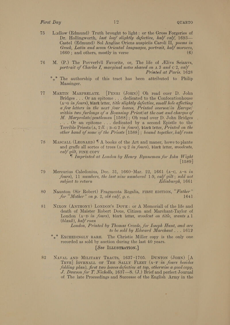 75 Ladlow (Edmund) Truth brought to light: or the Gross Forgeries of Dr. Hollingworth, last leaf slightly defective, half calf, 1693— Castel (Edmund) Sol Angliae Oriens auspiciis Caroli II, poems in Greek, Latin and seven Oriental languages, portrait, half morocco, 1660 ; and others, mostly in verse (6) 76 M. (P.) The Povverfvll Favorite, or, The life of Atlivs Seianvs, portrait of Charles I, marginal notes shaved on A 3 and © 2, calf Printed at Paris. 1628 *,* The authorship of this tract has been attributed to Philip Massinger. 77 Martin Marprevate. [Penri (Joun)] Oh read over D. John Bridges... Or an epitome . . . dedicated to the Confocationhouse (A-G in fours), black letter, title slightly defective, small hole affecting a few letters in the neat four leaves, Printed oversea/in Hurope| within two furlongs of a Bounsing Priest/at the cost and charges of M. Marprelate/gentleman [1588]; Oh read over D. John Bridges ... Or an epitome ... dedicated by a second Epistle to the Terrible Priests (A, 2 //. ; B-G2 in fours), black letter, Printed on the other hand of some of the Priests |1588] ; bound together, half roan 78 Mascayu (Leonarp) {1 A booke of the Art and maner, howe to plante and graffe all sortes of trees (A—Q 2 in fours), black letter, woodcuts, calf gilt, FINE COPY {] Imprinted at London by Henry Bynneman for ohn hs he 1589 79 Mercurius Caledonius, Dec. 31, 1660—-Mar. 22, 1661 (A-c, A-S in jours), 11 numbers, the last nine numbered 1-9, calf gilt; sold not subject to return Edinburgh, 1661 80 Naunton (Sir Robert) Fragmenta Regalia, FIRST EDITION, “Father” for “Mother” on p. 2, old calf, g. e. 1641 81 Nrxon (AnrHony) Lonpon’s Dove: or A Memoriall of the life and death of Maister Robert Doue, Citizen and Marchant-Taylor of London (A-D in fours), black letter, woodcut on title, wants Al (blank), half roan London, Printed by Thomas Creede, for Ioseph Hunt, and are to be sold by Edward Marchant... 1612 *,* EXCEEDINGLY RARE. The Christie Miller copy is the only one recorded as sold by auction during the last 40 years. [See ILLUSTRATION. | 82 NAvAL AND Mitirary Tracts, 1637-1705. Dunton (Jonn) [A TRvE| IovRNALL oF THe SALLY FLEET (A-F in fours besides Solding plan), first two leaves defective at top, otherwise a good copy, J. Dawson for T. Nicholls, 1637—S. (J.) Brief and perfect Journal of The late Proceedings and Successe of the English Army in the