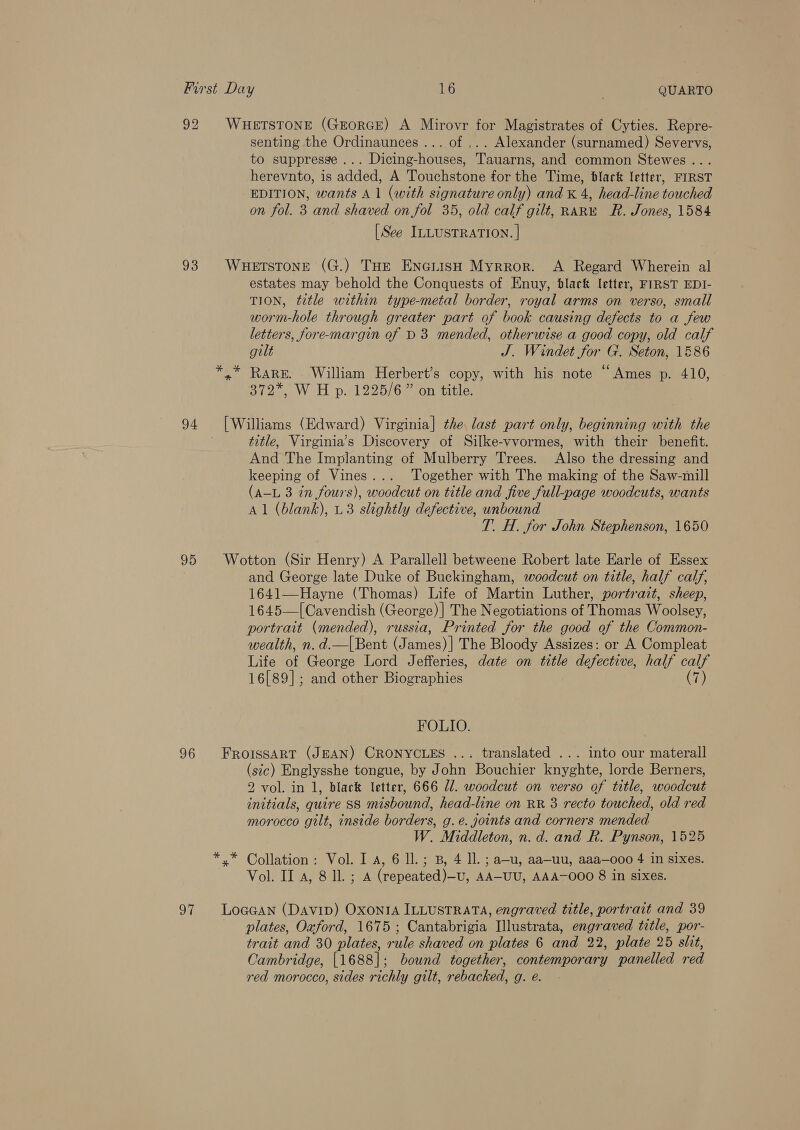 92 93 94 95 96 senting the Ordinaunces ... of ,.. Alexander (surnamed) Severvs, to suppresse ... Dicing-houses, Tauarns, and common Stewes .. . herevnto, is added, A Touchstone for the Time, black letter, FIRST EDITION, wants A 1 (with signature only) and K 4, head-line touched on fol. 3 and shaved on fol 35, old calf gilt, RARE R. Jones, 1584 [See ILLUSTRATION. | estates may behold the Conquests of Enuy, black letter, FIRST EDI- TION, ttle within type-metal border, royal arms on verso, small worm-hole through greater part of book causing defects to a few letters, fore-margin of D3 mended, otherwise a good copy, old calf gilt J. Windet for G. Seton, 1586 Rare. William Herbert’s copy, with his note “Ames p. 410, 372, W H p. 1225/6 ” on title, title, Virginia’s Discovery of Silke-vvormes, with their benefit. And The Implanting of Mulberry Trees. Also the dressing and keeping of Vines... Together with The making of the Saw-mill (A-L 3 in fours), woodcut on title and five full-page woodcuts, wants Al (blank), U3 slightly defective, unbound T. H. for John Stephenson, 1650 and George late Duke of Buckingham, woodcut on title, half calf, 1641—Hayne (Thomas) Life of Martin Luther, portrait, sheep, 1645—| Cavendish (George) ] The Negotiations of Thomas Woolsey, portrait (mended), russia, Printed for the good of the Common- wealth, n. d.—|Bent (James)| The Bloody Assizes: or A Compleat Life of George Lord Jefferies, date on title defective, half calf 16[89]; and other Biographies (7) FOLIO. FROISSART (JEAN) CRONYCLES ... translated ... into our materall (sec) Englysshe tongue, by John Bouchier knyghte, lorde Berners, 2 vol. in 1, black letter, 666 Ul. woodcut on verso of title, woodcut initials, quire SS misbound, head-line on RR 3 recto touched, old red morocco gilt, inside borders, g.e. joints and corners mended W. Middleton, n.d. and R. Pynson, 1525 Collation: Vol. I a, 6 ll.; B, 4 ll. ; a—-u, aa—uu, aaa—ooo 4 in sixes. Vol. II 4, 8 Il. ; A (repeated)—U, AA-UU, AAA-O00 8 in sixes. plates, Oxford, 1675 ; Cantabrigia [llustrata, engraved title, por- trait and 30 plates, rule shaved on plates 6 and 22, plate 25 slit, Cambridge, |1688]|; bound together, contemporary panelled red red morocco, sides richly gilt, rebacked, g. e.
