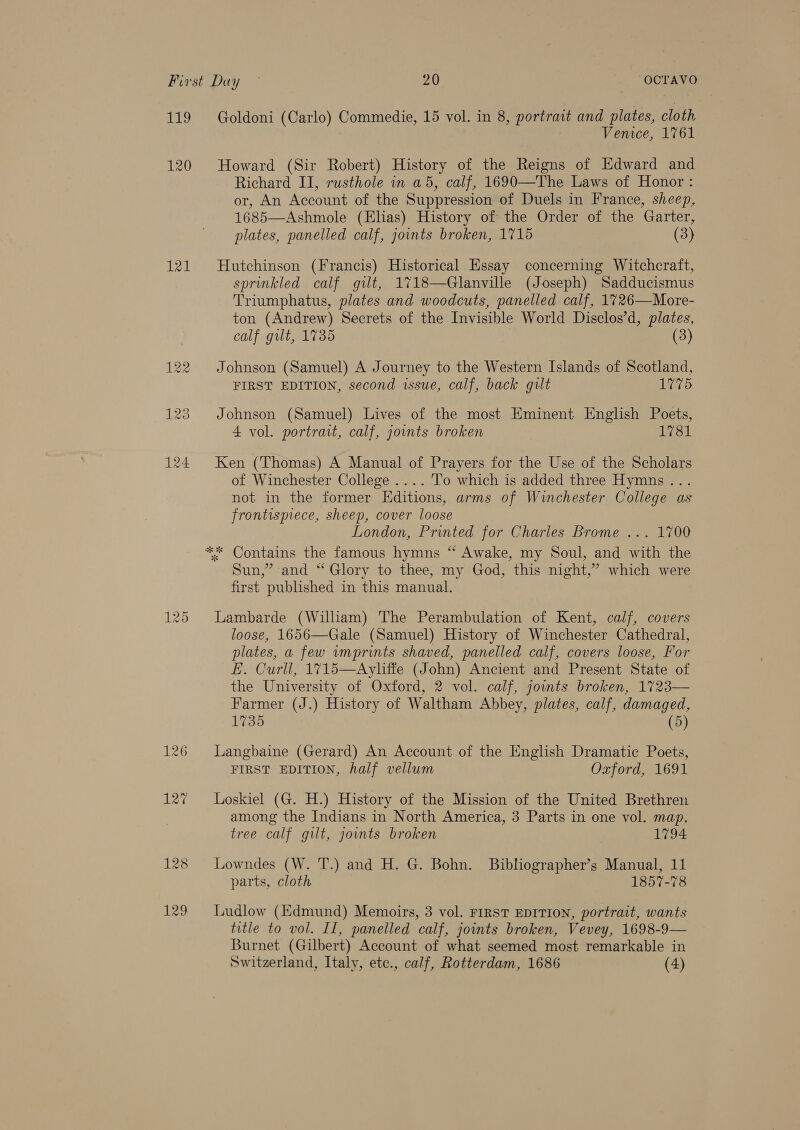 sighs, 121 129 Goldoni (Carlo) Commedie, 15 vol. in 8, portrait and plates, cloth Venice, 1761 Howard (Sir Robert) History of the Reigns of Edward and Richard II], rusthole in a5, calf, 1690—The Laws of Honor : or, An Account of the Suppression of Duels in France, sheep, 1685—Ashmole (Elias) History of the Order of the Garter, plates, panelled calf, joints broken, 1715 (3)  Hutchinson (Francis) Historical Essay concerning Witchcraft, sprinkled calf gilt, 1718—Glanville (Joseph) Sadducismus Triumphatus, plates and woodcuts, panelled calf, 1726—More- ton (Andrew) Secrets of the Invisible World Disclos’d, plates, calf gilt, 1735 (3) Johnson (Samuel) A Journey to the Western Islands of Scotland, FIRST EDITION, second issue, calf, back gilt 1775 Johnson (Samuel) Lives of the most Eminent Englhsh Poets, 4 vol. portrait, calf, joints broken 1781 Ken (Thomas) A Manual of Prayers for the Use of the Scholars of Winchester College .... To which is added three Hymns... not in the former Editions, arms of Winchester College as frontispiece, sheep, cover loose London, Printed for Charles Brome ... 1700 Sun,’ and “Glory to thee, my God, this night,’ which were first published in this manual. Lambarde (William) The Perambulation of Kent, calf, covers loose, 1656—Gale (Samuel) History of Winchester Cathedral, plates, a few wmprints shaved, panelled calf, covers loose, For E. Curll, 1715—Ayliffe (John) Ancient and Present State of the University of Oxford, 2 vol. calf, jowuts broken, 1723— Farmer (J.) History of Waltham Abbey, plates, calf, damaged, 1735 (5) Langbaine (Gerard) An Account of the English Dramatic Poets, FIRST EDITION, half vellum Oxford, 1691 Loskiel (G. H.) History of the Mission of the United Brethren among the Indians in North America, 3 Parts in one vol. map, tree calf gilt, jounts broken 1794 Lowndes (W. T.) and H. G. Bohn. Bibliographer’s Manual, 11 parts, cloth 1857-78 Ludlow (Edmund) Memoirs, 3 vol. FIRST EDITION, portrait, wants title to vol. II, panelled calf, joints broken, Vevey, 1698-9— Burnet (Gilbert) Account of what seemed most remarkable in