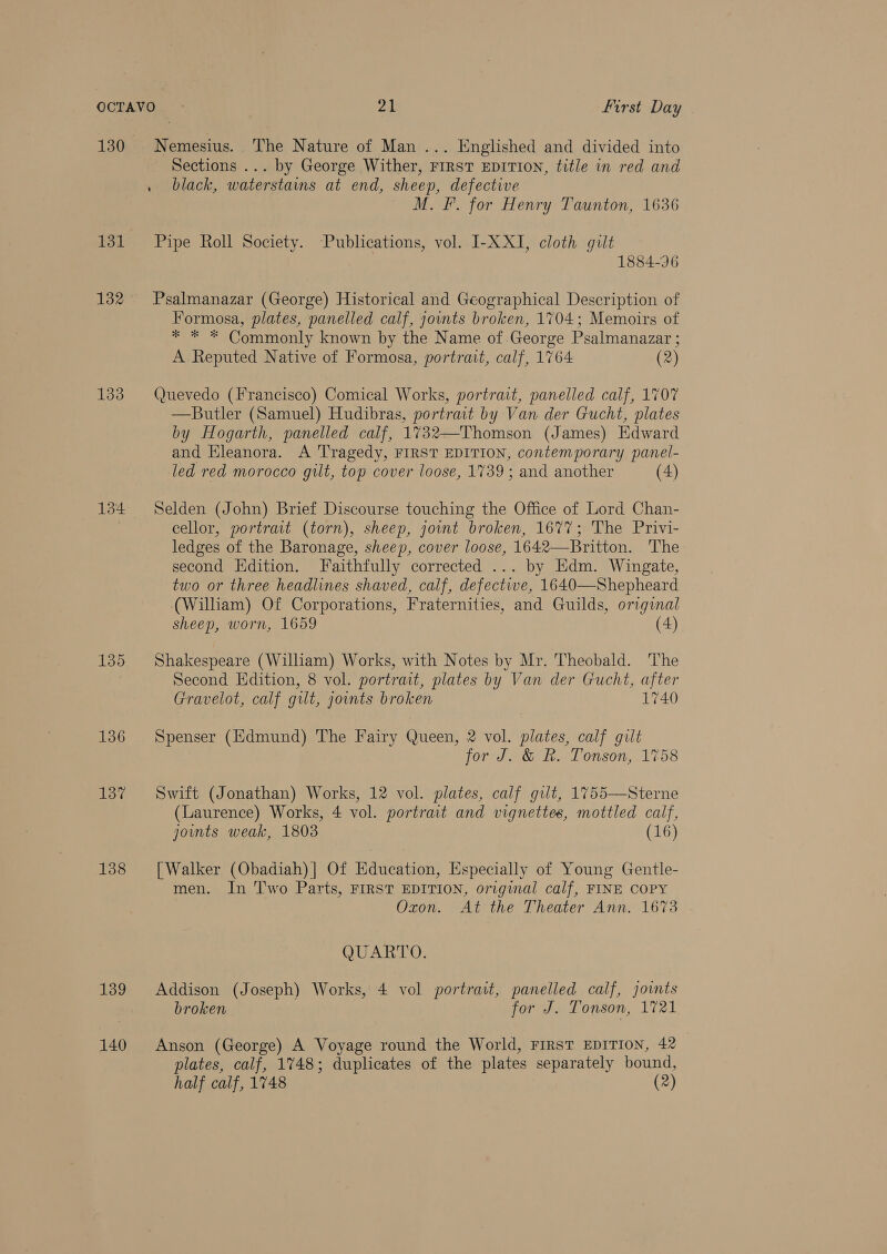 130 131 132 133 135 136 137 138 139 140 Nemesius. The Nature of Man ... Englished and divided into Sections ... by George Wither, FIRST EDITION, title in red and black, waterstains at end, sheep, defective M. F. for Henry Taunton, 1636 Pipe Roll Society. Publications, vol. I-X XI, cloth gilt 1884-96 Psalmanazar (George) Historical and Geographical Description of Formosa, plates, panelled calf, jownts broken, 1704; Memoirs of * * * Commonly known by the Name of George Psalmanazar ; A Reputed Native of Formosa, portrait, calf, 1764 (2) Quevedo (Francisco) Comical Works, portrait, panelled calf, 1707 —Butler (Samuel) Hudibras, portrait by Van der Gucht, plates by Hogarth, panelled calf, 1732—Thomson (James) Edward and Eleanora. A ‘Tragedy, FIRST EDITION, contemporary panel- led red morocco gilt, top cover loose, 1739; and another (4) Selden (John) Brief Discourse touching the Office of Lord Chan- cellor, portrait (torn), sheep, jownt broken, 1677; The Privi- ledges of the Baronage, sheep, cover loose, 1642—Britton. The second Edition. Faithfully corrected ... by Edm. Wingate, two or three headlines shaved, calf, defective, 1640—Shepheard (William) Of Corporations, Fraternities, and Guilds, original sheep, worn, 1659 (4) Shakespeare (William) Works, with Notes by Mr. Theobald. The Second Edition, 8 vol. portrait, plates by Van der Gucht, after Gravelot, calf gilt, joints broken 1740 Spenser (Edmund) The Fairy Queen, 2 vol. plates, calf gilt for J. &amp; R. Tonson, 1758 Swift (Jonathan) Works, 12 vol. plates, calf gilt, 1755—Sterne (Laurence) Works, 4 vol. portrait and vignettes, mottled calf, joints weak, 1803 (16) [Walker (Obadiah)] Of Education, Especially of Young Gentle- men. In Two Parts, FIRST EDITION, original calf, FINE COPY Oxon. At the Theater Ann. 1673 QUARTO. Addison (Joseph) Works, 4 vol portrait, panelled calf, joints broken for J. Tonson, 1721 Anson (George) A Voyage round the World, FrrsT EDITION, 42 plates, calf, 1748; duplicates of the plates separately bound, half calf, 1748 (2)