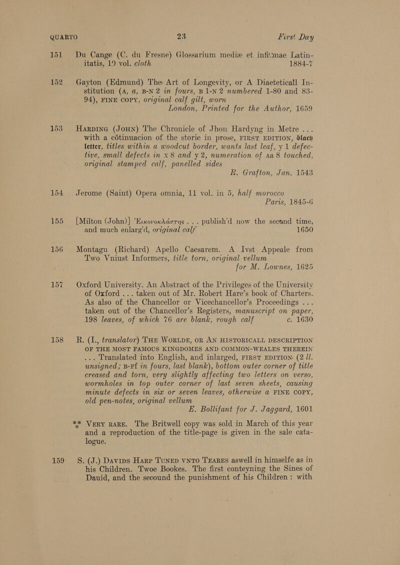 151 152 153 154 155 156 157 159 Du Cange (C. du Fresne) Glossarium medie et infimae Latin- itatis, 19 vol. cloth 1884-7 Gayton (Edmund) The Art of Longevity, or A Diaeteticall In- stitution (A, a, B-N 2 im fours, B1-N 2 numbered 1-80 and 83- 94), FINE copy, original calf gilt, worn | London, Printed for the Author, 1659 Harpine (JoHN) The Chronicle of Jhon Hardyng in Metre ... with a cdtinuacion of the storie in prose, FIRST EDITION, blact letter, titles within a woodcut border, wants last leaf, y 1 defec- twe, small defects in x 8 and y 2, numeration of Aa8 touched, original stamped calf, panelled sides h. Grafton, Jan, 1543 Jerome (Saint) Opera omnia, 11 vol. in 5, half morocco Paris, 1845-6 [Milton (John)] ’EcxovoxAdorns ... publish’d now the secend time, and much enlarg’d, orzginal calf 1650 Montagu (Richard) Apello Caesarem. A Ivst Appeale from Two Vniust Informers, title torn, original vellum for M. Lownes, 1625 Oxford University. An Abstract of the Privileges of the University of Oxford ... taken out of Mr. Robert Hare’s book of Charters. As also of the Chancellor or Vicechancellor’s Proceedings .. taken out of the Chancellor’s Registers, manuscript on paper, 198 leaves, of which 76 are blank, rough calf ur ci LGoG R. (1., translator) THE WoRLDE, OR AN HISTORICALL DESCRIPTION OF THE MOST FAMOUS KINGDOMES AND COMMON-WEALES THEREIN ... Translated into English, and inlarged, FIRST EDITION: (2 JI. unsigned ; B-Ff in fours, last blank), bottom outer corner of title creased and torn, very slightly affecting two letters on verso, wormholes in top outer corner of last seven sheets, causing minute defects in six or seven leaves, otherwise a FINE COPY, old pen-notes, original vellum E. Bollufant for J. Jaggard, 1601 ** VERY RARE. The Britwell copy was sold in March of this year and a reproduction of the title-page is given in the sale cata- logue. S. (J.) Davips Harp TuNED vNTo TEARES aswell in himselfe as in his Children. Twoe Bookes. The first conteyning the Sines of Dauid, and the secound the punishment of his Children: with