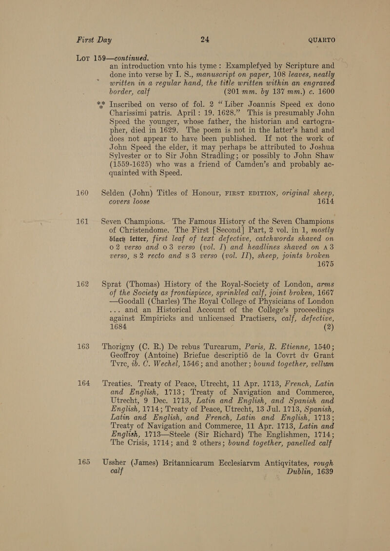 160 161 162 163 164 an introduction vnto his tyme: Examplefyed by Scripture and done into verse by I. S., manuscript on paper, 108 leaves, neatly written in a regular hand, the title written within an engraved border, calf (201:mm. by 137 mm.) c. 1600 ** Inscribed on verso of fol. 2 “ Liber Joannis Speed ex dono Charissimi patris. April: 19. 1628.” This is presumably John | Speed the younger, whose father, the historian and cartogra- pher, died in 1629. The poem is not in the latter’s hand and does not appear to have been published. If not the work of John Speed the elder, it may perhaps be attributed to Joshua Sylvester or to Sir John Stradling; or possibly to John Shaw (1559-1625) who was a friend of Camden’s and probably ac- quainted with Speed. Selden (John) Titles of Honour, FIRST EDITION, original sheep, covers loose 1614 Seven Champions. The Famous History of the Seven Champions of Christendome. The First [Second] Part, 2 vol. in 1, mostly Glact Vetter, forst leaf of text defectiwe, catchwords shaved on 02 verso and 03 verso (vol. I) and headlines shaved on 43 verso, S2 recto and 83 verso (vol. II), sheep, joints broken 1675 Sprat (Thomas) History of the Royal-Society of London, arms of the Society as frontispiece, sprinkled calf, jownt broken, 1667 —Goodall (Charles) The Royal College of Physicians of London . and an Historical Account of the College’s proceedings against Empiricks and unlicensed Practisers, calf, defective, 1684 (2) Thorigny (C. R.) De rebus Turcarum, Paris, R. Etienne, 1540; Geoffroy (Antoine) Briefue descriptid de la Covrt dv Grant Tvre, 1b. C. Wechel, 1546 ; and another; bound together, vellum Treaties. Treaty of Peace, Utrecht, 11 Apr. 1713, French, Latin and English, 1713; Treaty of Navigation and Commerce, Utrecht, 9 Dec. 1713, Latin and English, and Spanish and English, 1714; Treaty of Peace, Utrecht, 13 Jul. 1713, Spanish, Latin and English, and French, Latin and English, 1713; Treaty of Navigation and Commerce, 11 Apr. 1713, Latin and English, 1713—Steele (Sir Richard) The Englishmen, 1714; The Crisis, 1714; and 2 others; bound together, panelled calf Ussher (James) Britannicarum Ecclesiarvm Antiqvitates, rough calf Dublin, 1639