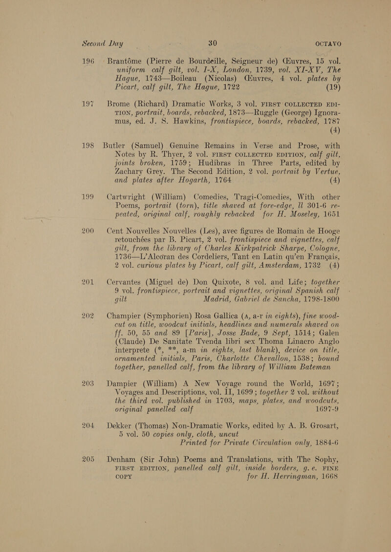 196 198 199 200 201 203 204 Brantéme (Pierre de Bourdeille, Seigneur de) Ciuvres, 15 vol. uniform calf gilt, vol. I-X, London, 1739, vol. XI-XV, The Hague, 1743—Boileau (Nicolas) Cuvres, 4 vol. plates by Picart, calf gilt, The Hague, 1722 (19) Brome (Richard) Dramatic Works, 3 vol. FIRST COLLECTED EDI- TION, portrait, boards, rebacked, 1873—Ruggle (George) Ignora- mus, ed. J. S. Hawkins, frontispiece, boards, rebacked, 1787 (4) Notes by R. Thyer, 2 vol. FIRST COLLECTED EDITION, calf gut, joints broken, 1759; Hudibras in Three Parts, edited by Zachary Grey. The Second Edition, 2 vol. portrait by Vertue, and plates after Hogarth, 1764 (4) Cartwright (William) Comedies, Tragi-Comedies, With other Poems, portrait (torn), title shaved at fore-edge, ll 301-6 re- peated, original calf, roughly rebacked for H, Moseley, 1651 Cent Nouvelles Nouvelles (Les), avec figures de Romain de Hooge retouchées par B. Picart, 2 vol. frontispiece and vignettes, calf gilt, from the library of Charles Kirkpatrick Sharpe, Cologne, 1736—L’Alcoran des Cordeliers, Tant en Latin qu’en Frangais, 2 vol. curious plates by Picart, calf gilt, Amsterdam, 1732 (4) Cervantes (Miguel de) Don Quixote, 8 vol. and Life; together 9 vol. frontispiece, portrait and vignettes, original Spanish calf gilt Madrid, Gabriel de Sancha, 1798-1800 Champier (Symphorien) Rosa Gallica (4, a-r in eights), fine wood- cut on title, woodcut initials, headlines and numerals shaved on ff. 50, 55 and 89 [Paris], Josse Bade, 9 Sept, 1514; Galen (Claude) De Sanitate Tvenda libri sex Thoma Linacro Anglo interprete (*, **, a-m in eights, last blank), device on title, ornamented initials, Paris, Charlotte Chevallon, 1538; bound together, panelled calf, from the library of Wiliam Bateman Dampier (Wiliam) A New Voyage round the World, 1697; Voyages and Descriptions, vol. Il, 1699 ; together 2 vol. without the third vol. published in 1703, maps, plates, and woodcuts, original panelled calf 1697-9 Dekker (Thomas) Non-Dramatic Works, edited by A. B. Grosart, 5 vol. 50 copies only, cloth, uncut Printed for Prwate Circulation only, 1884-6 Denham (Sir John) Poems and Translations, with The Sophy, FIRST EDITION, panelled calf guilt, inside borders, g.e. FINE COPY for H. Herringman, 1668