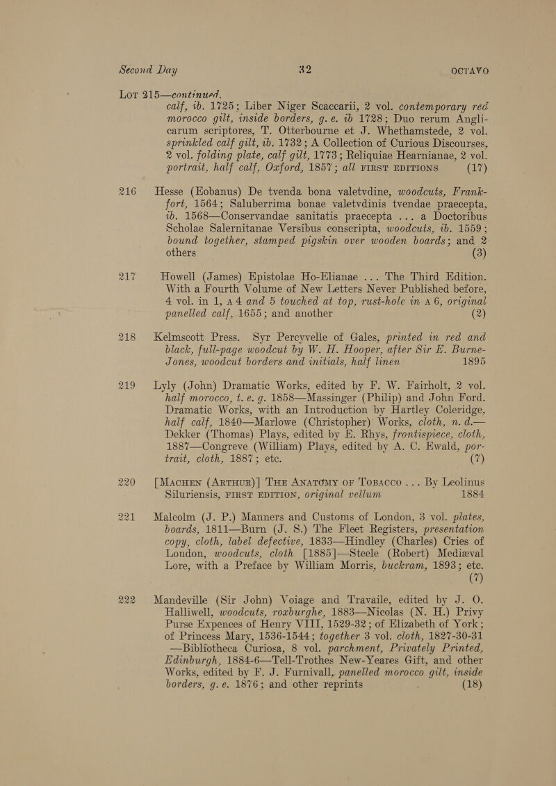 216 217 219 220 ras) CaS) fal calf, ib. 1725; Liber Niger Scaccarii, 2 vol. contemporary red morocco gilt, inside borders, g.e. ib 1728; Duo rerum Angli- carum scriptores, T. Otterbourne et J. Whethamstede, 2 vol. sprinkled calf gilt, 1b. 1732; A Collection of Curious Discourses, 2 vol. folding plate, calf gilt, 1773 ; Reliquiae Hearnianae, 2 vol. portrait, half calf, Oxford, 1857; all FIRST EDITIONS (17) Hesse (Eobanus) De tvenda bona valetvdine, woodcuts, Frank- fort, 1564; Saluberrima bonae valetvdinis tvendae praecepta, vb. 1568—Conservandae sanitatis praecepta ... a Doctoribus Scholae Salernitanae Versibus conscripta, woodcuts, 1b. 1559; bound together, stamped pigskin over wooden boards; and 2 others | (3) Howell (James) Epistolae Ho-Elianae ... The Third Edition. With a Fourth Volume of New Letters Never Published before, 4 vol. in 1, 44 and 5 touched at top, rust-hole wm a 6, original panelled calf, 1655; and another (2) Kelmscott Press. Syr Percyvelle of Gales, printed in red and black, full-page woodcut by W. H. Hooper, after Sir E. Burne- Jones, woodcut borders and initials, half linen 1895 Lyly (John) Dramatic Works, edited by F. W. Fairholt, 2 vol. half morocco, t. e. g. 1858—Massinger (Philip) and John Ford. Dramatic Works, with an Introduction by Hartley Coleridge, half calf, 1840—-Marlowe (Christopher) Works, cloth, n. d.— Dekker (Thomas) Plays, edited by E. Rhys, frontispiece, cloth, 1887—Congreve (William) Plays, edited by A. C. Ewald, por- trait, cloth, 1887; ete. (7) [ MacHEeN (ARTHUR)| THE Anatomy oF Tosacco ... By Leolinus Siluriensis, FIRST EDITION, original vellum 1884 Malcolm (J. P.) Manners and Customs of London, 3 vol. plates, boards, 1811—Burn (J. 8S.) The Fleet Registers, presentation copy, cloth, label defective, 1833—-Hindley (Charles) Cries of London, woodcuts, cloth [1885|—-Steele (Robert) Medieval Lore, with a Preface by William Morris, buckram, 1893; etc. (7) Mandeville (Sir John) Voiage and Travaile, edited by J. O. Halliwell, woodcuts, roxburghe, 1883—Nicolas (N. H.) Privy Purse Expences of Henry VIII, 1529-32; of Elizabeth of York; of Princess Mary, 1536-1544; together 3 vol. cloth, 1827-30-31 —Bibliotheca Curiosa, 8 vol. parchment, Privately Printed, Edinburgh, 1884-6—Tell-Trothes New-Yeares Gift, and other Works, edited by F. J. Furnivall, panelled morocco gilt, inside borders, g. e. 1876; and other reprints (18)