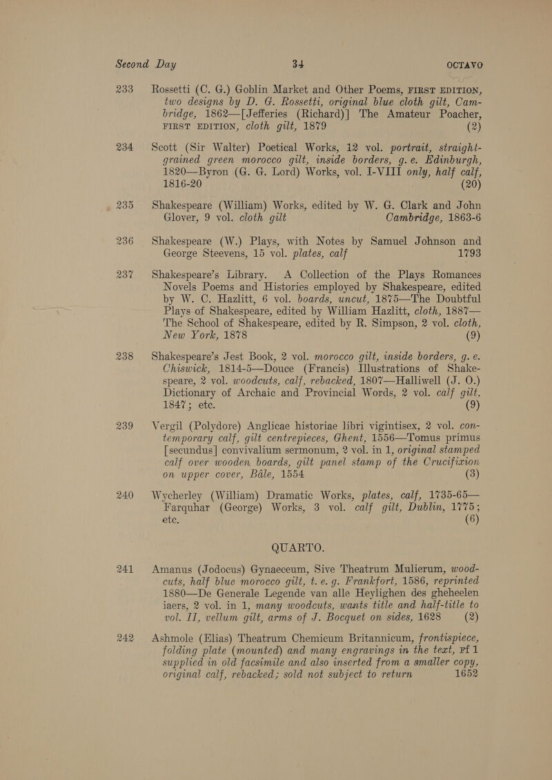 233 234 235 236 237 238 239 240 RAL two designs by D. G. Rossetti, original blue cloth gilt, Cam- bridge, 1862—[Jefferies (Richard)| The Amateur Poacher, FIRST EDITION, cloth gilt, 1879 (2) Scott (Sir Walter) Poetical Works, 12 vol. portrait, straight- grammed green morocco gilt, inside borders, g.e. Edinburgh, 1820—Byron (G. G. Lord) Works, vol. I-VIII only, half calf, 1816-20 | (20) Shakespeare (William) Works, edited by W. G. Clark and John Glover, 9 vol. cloth gilt Cambridge, 1863-6 Shakespeare (W.) Plays, with Notes by Samuel Johnson and George Steevens, 15 vol. plates, calf 1793 Shakespeare’s Library. A Collection of the Plays Romances Novels Poems and Histories employed by Shakespeare, edited by W. C. Hazlitt, 6 vol. boards, uncut, 1875—The Doubtful Plays of Shakespeare, edited by William Hazlitt, cloth, 1887— The School of Shakespeare, edited by R. Simpson, 2 vol. cloth, New York, 1878 (9) Shakespeare’s Jest Book, 2 vol. morocco gilt, inside borders, g. é. Chiswick, 1814-5—Douce (Francis) Illustrations of Shake- speare, 2 vol. woodcuts, calf, rebacked, 1807—Halliwell (J. O.) Dictionary of Archaic and Provincial Words, 2 vol. calf gilt, 1847; ete. (9) Vergil (Polydore) Anglicae historiae libri vigintisex, 2 vol. con- temporary calf, gilt centrepieces, Ghent, 1556—Tomus primus [secundus] convivalium sermonum, 2 vol. in 1, original stamped calf over wooden, boards, gilt panel stamp of the Crucifixion on upper cover, Bdle, 1554 (3) Wycherley (William) Dramatic Works, plates, calf, 1735-65— Farquhar (George) Works, 3 vol. calf gilt, Dublin, 1775; etc. (6) QUARTO. Amanus (Jodocus) Gynaeceum, Sive Theatrum Mulierum, wood- cuts, half blue morocco gilt, t. e.g. Frankfort, 1586, reprinted 1880—De Generale Legende van alle Heylighen des gheheelen jiaers, 2 vol. in 1, many woodcuts, wants title and half-title to vol. IT, vellum gilt, arms of J. Bocquet on sides, 1628 (2) Ashmole (Elias) Theatrum Chemicum Britannicum, frontispiece, folding plate (mounted) and many engravings in the teat, FE 1 supplied in old facsimile and also inserted from a smaller copy, original calf, rebacked; sold not subject to return 1652