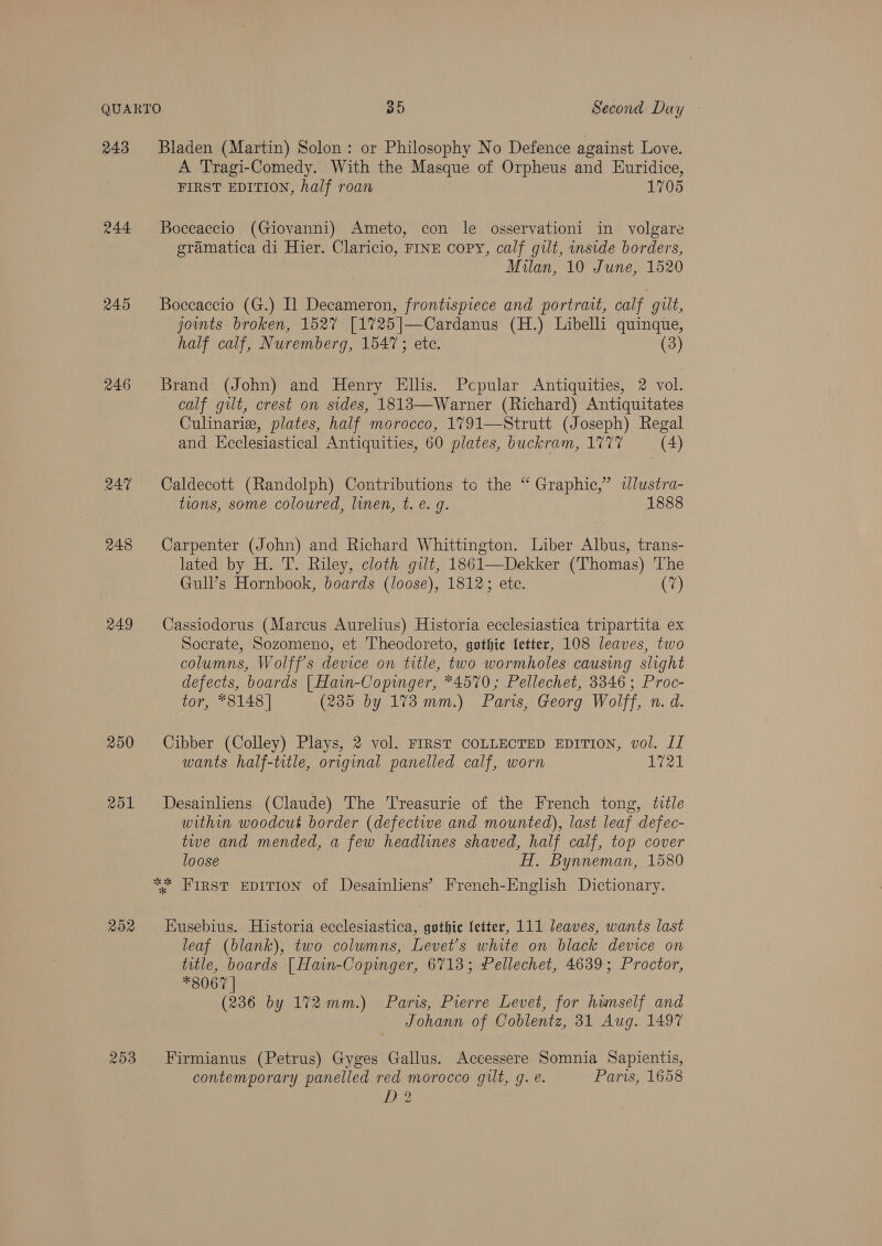 243 245 246 RAT 248 249 250 201 202 253 Bladen (Martin) Solon: or Philosophy No Defence against Love. A Tragi-Comedy. With the Masque of Orpheus and Euridice, FIRST EDITION, half roan 1705 Boceaccio (Giovanni) Ameto, con le osservationi in volgare gramatica di Hier. Claricio, FINE copy, calf gilt, inside borders, Milan, 10 June, 1520 Boccaccio (G.) Il Decameron, frontispiece and portrait, calf gilt, joints broken, 1527 [1725|]—Cardanus (H.) Libelli quinque, half calf, Nuremberg, 1547; ete. (3) Brand (John) and Henry Ellis. Pcpular Antiquities, 2 vol. calf gilt, crest on sides, 1813—Warner (Richard) Antiquitates Culinarie, plates, half morocco, 1791—Strutt (Joseph) Regal and Ecclesiastical Antiquities, 60 plates, buckram, 1777 (4) Caldecott (Randolph) Contributions to the “ Graphic,” dlustra- tions, some coloured, linen, t. e. g. 1888 Carpenter (John) and Richard Whittington. Liber Albus, trans- lated by H. T. Riley, cloth gilt, 1861—Dekker (Thomas) The Gull’s Hornbook, boards (loose), 1812; ete. (7) Cassiodorus (Marcus Aurelius) Historia ecclesiastica tripartita ex Socrate, Sozomeno, et Theodoreto, gothic {etter, 108 leaves, two columns, Wolff's device on title, two wormholes causing slight defects, boards | Hain-Copinger, *4570; Pellechet, 3346 ; Proc- tor, *8148] (235 by 173 mm.) Paris, Georg Wolff, n. d. Cibber (Colley) Plays, 2 vol. FIRST COLLECTED EDITION, vol. II wants half-title, original panelled calf, worn 1721 Desainliens (Claude) The Treasurie of the French tong, title within woodcut border (defective and mounted), last leaf defec- twe and mended, a few headlines shaved, half calf, top cover loose HT, Bynneman, 1580 Eusebius. Historia ecclesiastica, gothic fetter, 111 leaves, wants last leaf (blank), two columns, Levet’s white on black device on title, boards [Hain-Copinger, 6713; Pellechet, 4639; Proctor, *8067 | (236 by 172mm.) Paris, Pierre Levet, for himself and Johann of Coblentz, 31 Aug. 1497 Firmianus (Petrus) Gyges Gallus. Accessere Somnia Sapientis, contemporary panelled red morocco gilt, g. e. Paris, 1658 5) ~~