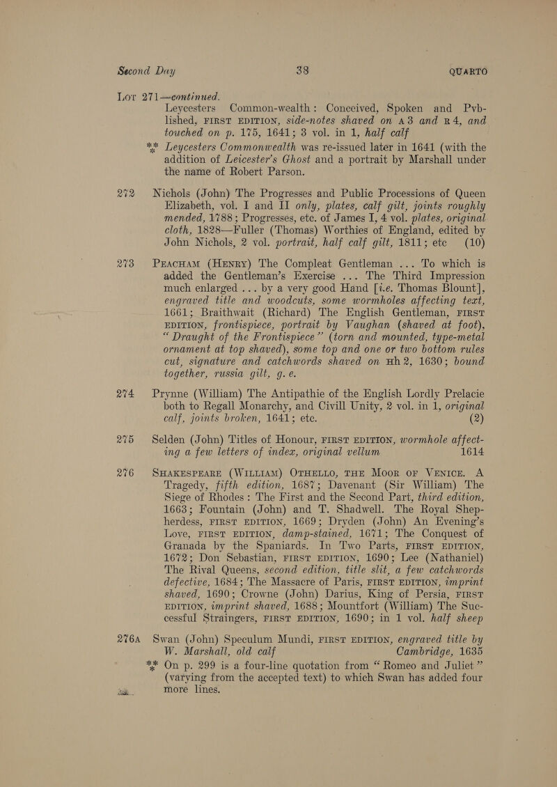Second Day 38 QUARTO Lor 271—continued. Leycesters Common-wealth: Conceived, Spoken and Pvyb- lished, FIRST EDITION, side-notes shaved on A3 and R4, and touched on p. 175, 1641; 3 vol. in 1, half calf ** Leycesters Commonwealth was re-issued later in 1641 (with the addition of Leicester's Ghost and a portrait by Marshall under the name of Robert Parson. ; 272 Nichols (John) The Progresses and Public Processions of Queen Elizabeth, vol. I and II only, plates, calf gilt, joints roughly mended, 1788; Progresses, ete. of James I, 4 vol. plates, original cloth, 1828—Fuller (Thomas) Worthies of England, edited by John Nichols, 2 vol. portrait, half calf gilt, 1811; ete (10) 273 PEAcHAM (HeENrRy) The Compleat Gentleman ... To which is added the Gentleman’s Exercise ... The Third Impression much enlarged ... by a very good Hand [1.e. Thomas Blount], engraved title and woodcuts, some wormholes affecting tect, 1661; Braithwait (Richard) The English Gentleman, FIRST EDITION, frontispiece, portrait by Vaughan (shaved at foot), “ Draught of the Frontispiece” (torn and mounted, type-metal ornament at top shaved), some top and one or two bottom rules cut, signature and catchwords shaved on Hh2, 1630; bound together, russia gilt, g. e. ev4 Prynne (William) The Antipathie of the English Lordly Prelacie both to Regall Monarchy, and Civill heat 2 vol. in 1, original calf, joints broken, 1641; ete. (2) 275 Selden (John) Titles of Honour, First EDITION, wormhole affect- ing a few letters of index, original vellum 1614 2°76 SHAKESPEARE (WILLIAM) OTHELLO, THE Moor oF VENICE. A Tragedy, fifth edition, 1687; Davenant (Sir William) The Siege of Rhodes: The First and the Second Part, third edition, 1663; Fountain (John) and T. Shadwell. The Royal Shep- herdess, FIRST EDITION, 1669; Dryden (John) An Evening’s Love, FIRST EDITION, damp-stained, 1671; The Conquest of Granada by the Spaniards. In Two Parts, FIRST EDITION, 1672; Don Sebastian, FIRST EDITION, 1690; Lee (Nathaniel) The Rival Queens, second edition, title sht, a few catchwords defective, 1684; The Massacre of Paris, FIRST EDITION, ¢mprint shaved, 1690; Crowne (John) Darius, King of Persia, First EDITION, wmprint shaved, 1688; Mountfort (William) The Suc- cessful Straingers, FIRST EDITION, 1690; in 1 vol. half sheep 2%64 Swan (John) Speculum Mundi, First EDITION, engraved title by W. Marshall, old calf Cambridge, 1635 ** On p. 299 is a four-line quotation from “ Romeo and Juliet ” (varying from the accepted text) to which Swan has added four more lines.