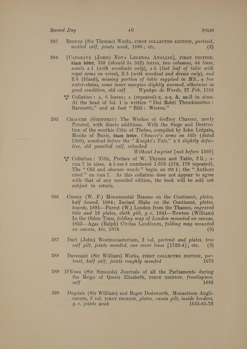 283 284 285 286 287 288 motled calf, joints weak, 1686; ete. — (2) Gi of * wants Al (with woodcuts only), a6 (last leaf of table with royal arms on verso), 115 (with woodcut and device only), and . 116 (blank), missing portion of table supplied in MS., a few water-stains, some inner margins slightly wormed, otherwise in good condition, old calf Wynkyn de Worde, 2% Feb. 1516 Collation: A, 6 leaves; A (repeated)-x, a-z, &amp;, aa-ll in sixes. At the head of fol. 1 is written “ Dni Robti Throckmorton : Baronetti,’” and at foot “ Bibl: Weston.” ok * Printed, with diuers additions. With the Siege and Destrve- tion of the worthie Citie of Thebes, compiled by Iohn Lidgate, Monke of Burie, Slact letter, Chaucer's arms on title (dated 1560), woodcut before the “ Knight's Tale,’ x 6 SALA defec- tie, old panelled calf, rebacked ; Without Imprint [not before 1560 | Collation: Title, Preface of W. Thynne and Table, 3l1L.; a- uuu 7 in sixes. B1-sss6 numbered 1-376 (178, 179 repeated). The “ Old and obscure words” begin on ttt 1; the “ Authors cited” on uuu’. As this collation does not appear to agree with that of any recorded edition, the book will be sold not subject to return. half bound, 1884; Incised Slabs on the Continent, plates, boards, 1891—Parrot (W.) London from the Thames, engraved title and 12 plates, cloth gilt, g.e. 1841—Newton (William) In the Olden Time, folding map of London mounted on canvas, 1855—Agas (Ralph) Civitas Londinum, folding map mounted on canvas, 4to, 1874 (5) calf gilt, joints mended, one cover loose [1723-4]; etc. (3) trait, half calf, joints roughly mended 1673 the Reign of Queen Elizabeth, First EDITION, frontispiece, calf 1682 canum, 3 vol. FIRST EDITION, plates, russia gilt, inside borders, g.e@. joints weak 1655-61-73