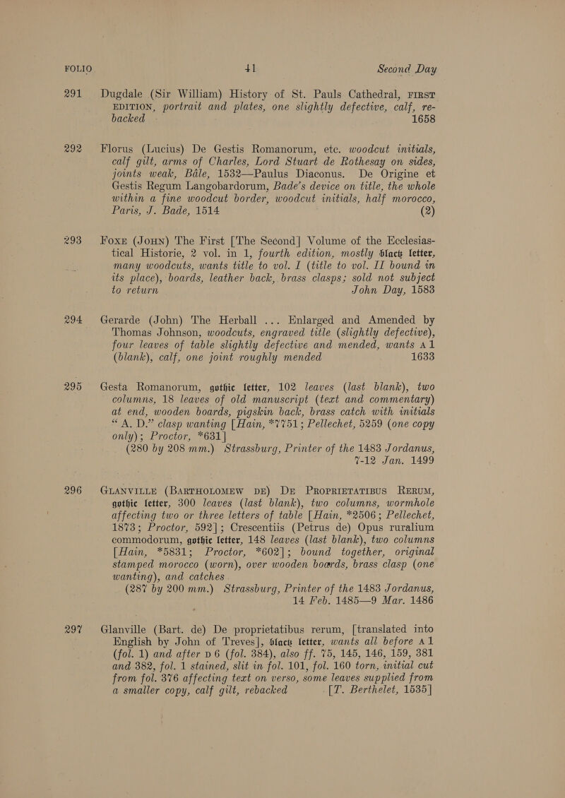 FOLIO 291 292 293 295 296 297 41 Second Day Dugdale (Sir William) History of St. Pauls Cathedral, rirsT EDITION, portrait and plates, one slightly defective, calf, re- backed - 1658 Florus (Lucius) De Gestis Romanorum, ete. woodcut initials, calf gilt, arms of Charles, Lord Stuart de Rothesay on sides, joints weak, Bale, 1532—Paulus Diaconus. De Origine et Gestis Regum Langobardorum, Bade’s device on title, the whole within a fine woodcut border, woodcut initials, half morocco, Paris, J. Bade, 1514 (2) Foxe (JoHN) The First [The Second| Volume of the Ecclesias- tical Historie, 2 vol. in 1, fourth edition, mostly Slack letter, many woodcuts, wants title to vol. I (title to vol. II bound wn its place), boards, leather back, brass clasps; sold not subject to return John Day, 1583 Gerarde (John) The Herball ... Enlarged and Amended by Thomas Johnson, woodcuts, engraved title (slightly defectwe), four leaves of table slightly defectwe and mended, wants al (blank), calf, one joint roughly mended 1633 Gesta Romanorum, gpthie letter, 102 leaves (last blank), two columns, 18 leaves of old manuscript (text and commentary) at end, wooden boards, pigskin back, brass catch with iitials “A. D.” clasp wanting [| Hain, *7751; Pellechet, 5259 (one copy only); Proctor, *631]| (280 by 208 mm.) Strassburg, Printer of the 1483 Jordanus, 7-12 Jan. 1499 GLANVILLE (BARTHOLOMEW DE) De PropRIETATIBUS RERUM, gothic Letter, 300 leaves (last blank), two columns, wormhole affecting two or three letters of table [Hain, *2506; Pellechet, 1873; Proctor, 592]; Crescentiis (Petrus de) Opus ruralium commodorum, gothic letter, 148 leaves (last blank), two columns [Hain, *5831; Proctor, *602]; bound together, original stamped morocco (worn), over wooden boards, brass clasp (one wanting), and catches | (287 by 200 mm.) Strassburg, Printer of the 1483 Jordanus, 14 Feb. 1485—9 Mar. 1486 Glanville (Bart. de) De proprietatibus rerum, [translated into English by John of Treves], Slack letter, wants all before Al (fol. 1) and after D6 (fol. 384), also ff. 75, 145, 146, 159, 381 and 382, fol. 1 stained, slit in fol. 101, fol. 160 torn, initial cut from fol. 376 affecting text on verso, some leaves supplied from a smaller copy, calf gilt, rebacked [T. Berthelet, 1535]