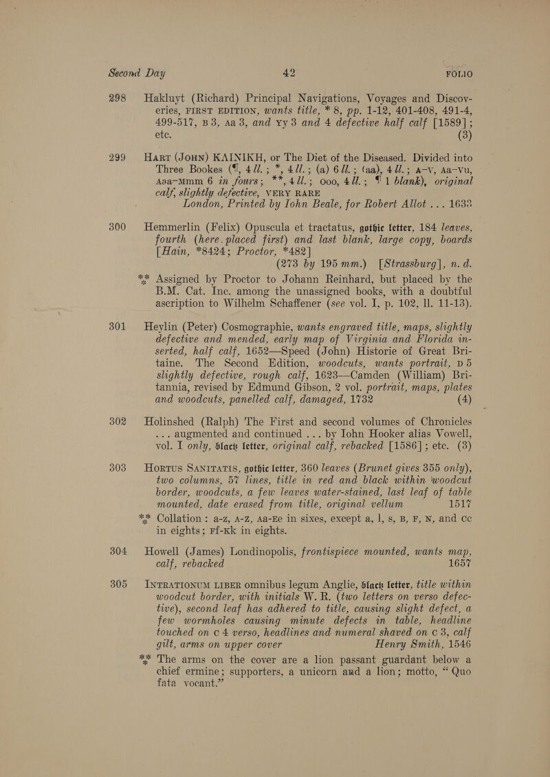 298 299 300 301 302 303 304 Hakluyt (Richard) Principal Navigations, Voyages and Discov- eries, FIRST EDITION, wants title, * 8, pp. 1-12, 401-408, 491-4, 499-517, B3, Aa 3, and xy 3 and 4 defective half calf [1589]; etc. (3) Harr (Joun) KAINIKH, or The Diet of the Diseased. Divided into Three Bookes ({l, 4//.; *, 47/.; (a) 621. ; (aa), 47/.; a-v, Aa-Vu, ~ Asa-Mmm 6 in fours; **,4U1l.; 000, 4d.; [1 blank), original calf, slightly defective, VERY RARE London, Printed by Iohn Beale, for Robert Allot ... 1638 Hemmerlin (Felix) Opuscula et tractatus, gothie letter, 184 leaves, fourth (here. placed first) and last blank, large copy, boards [ Hain, *8424; Proctor, *482] (273 by 195 mm.) [Strassburg], n. d. ** Assigned by Proctor to Johann Reinhard, but placed by the B.M. Cat. Inc. among the unassigned books, with a doubtful ascription to Wilhelm Schaffener (see vol. I, p. 102, ll. 11-13). Heylin (Peter) Cosmographie, wants engraved title, maps, slightly defectwe and mended, early map of Virgima and Florida in- serted, half calf, 1652—-Speed (John) Historie of Great Bri- taine. The Second Edition, woodcuts, wants portrait, D5 slightly defective, rough calf, 1623-—-Camden (William) Bri- tannia, revised by Edmund Gibson, 2 vol. portrait, maps, plates and woodcuts, panelled calf, damaged, 1732 (4) Holinshed (Ralph) The First and second volumes of Chronicles ... augmented and continued ... by John Hooker alias Vowell, vol. I only, Sines letter, original calf, rebacked [1586]; etc. (3) Hortus SANITATIS, gothic letter, 360 leaves (Brunet gives 355 only), two columns, 57 lines, title in red and black within woodcut border, woodcuts, a few leaves water-stained, last leaf of table mounted, date erased from title, original vellum bh aky ** Collation : a-z, A-Z, Aa-Ee in sixes, except a, |, s, B, F, N, and cc in eights; Ff-Kk in eights. Howell (James) Londinopolis, frontispiece mounted, wants map, calf, rebacked 1657 INTRATIONUM LIBER omnibus legum Anglie, Slack letter, title within woodcut border, with initials W. R. (two letters on verso defec- twe), second leaf has adhered to title, causing slight defect, a few wormholes causing minute defects in table, headline touched on 0 4 verso, headlines and numeral shaved on c 3, calf gilt, arms on upper cover Henry Smith, 1546 *. The arms on the cover are a lion passant guardant below a chief ermine; supporters, a unicorn and a lion; motto, “ Quo fata vocant.”