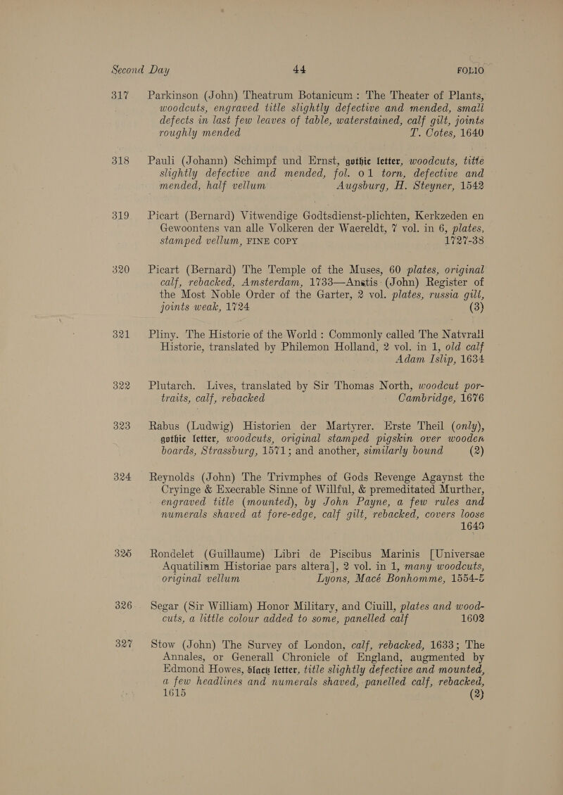 317 318 319 320 321 322 323 324 320 326 327 Parkinson (John) Theatrum Botanicum: The Theater of Plants, woodcuts, engraved title slightly defectwe and mended, smati defects in last few leaves of table, waterstained, calf gilt, joints roughly mended T. Cotes, 1640 Pauli (Johann) Schimpf und Ernst, gothie letter, woodcuts, titte slightly defectwe and mended, fol. 01 torn, defective and mended, half vellum Augsburg, H. Steyner, 1542 Picart (Bernard) Vitwendige Godtsdienst-plichten, Kerkzeden en Gewoontens van alle Volkeren der Waereldt, 7 vol. in 6, plates, stamped vellum, FINE COPY — 1727-38 Picart (Bernard) The Temple of the Muses, 60 plates, original calf, rebacked, Amsterdam, 1733—Anstis (John) Register of the Most Noble Order of the Garter, 2 vol. plates, russia gilt, joints weak, 1724 (3) Pliny. The Historie of the World : Commonly called The Natvrail Historie, translated by Philemon Holland, 2 vol. in 1, old calf Adam Islip, 1634 Plutarch. Lives, translated by Sir Thomas North, woodcut por- traits, calf, rebacked Cambridge, 1676 Rabus (Ludwig) Historien der Martyrer. Erste Theil (only), gothic letter, woodcuts, original stamped pigskin over wooden boards, Strassburg, 1571; and another, similarly bound (2) Reynolds (John) The Trivmphes of Gods Revenge Agaynst the Cryinge &amp; Execrable Sinne of Willful, &amp; premeditated Murther, engraved title (mounted), by John Payne, a few rules and numerals shaved at fore-edge, calf gilt, rebacked, covers loose 1645 Rondelet (Guillaume) Libri de Piscibus Marinis [Universae Aquatilium Historiae pars altera], 2 vol. in 1, many woodcuts, original vellum Lyons, Macé Bonhomme, 1554-é Segar (Sir William) Honor Military, and Ciuill, plates and wood- cuts, a little colour added to some, panelled calf 1602 Stow (John) The Survey of London, calf, rebacked, 1633; The Annales, or Generall Chronicle of England, augmented by Edmond Howes, Slack Setter, title slightly defectwe and mounted, a few headlines and numerals shaved, panelled calf, rebacked, 1615 (2}