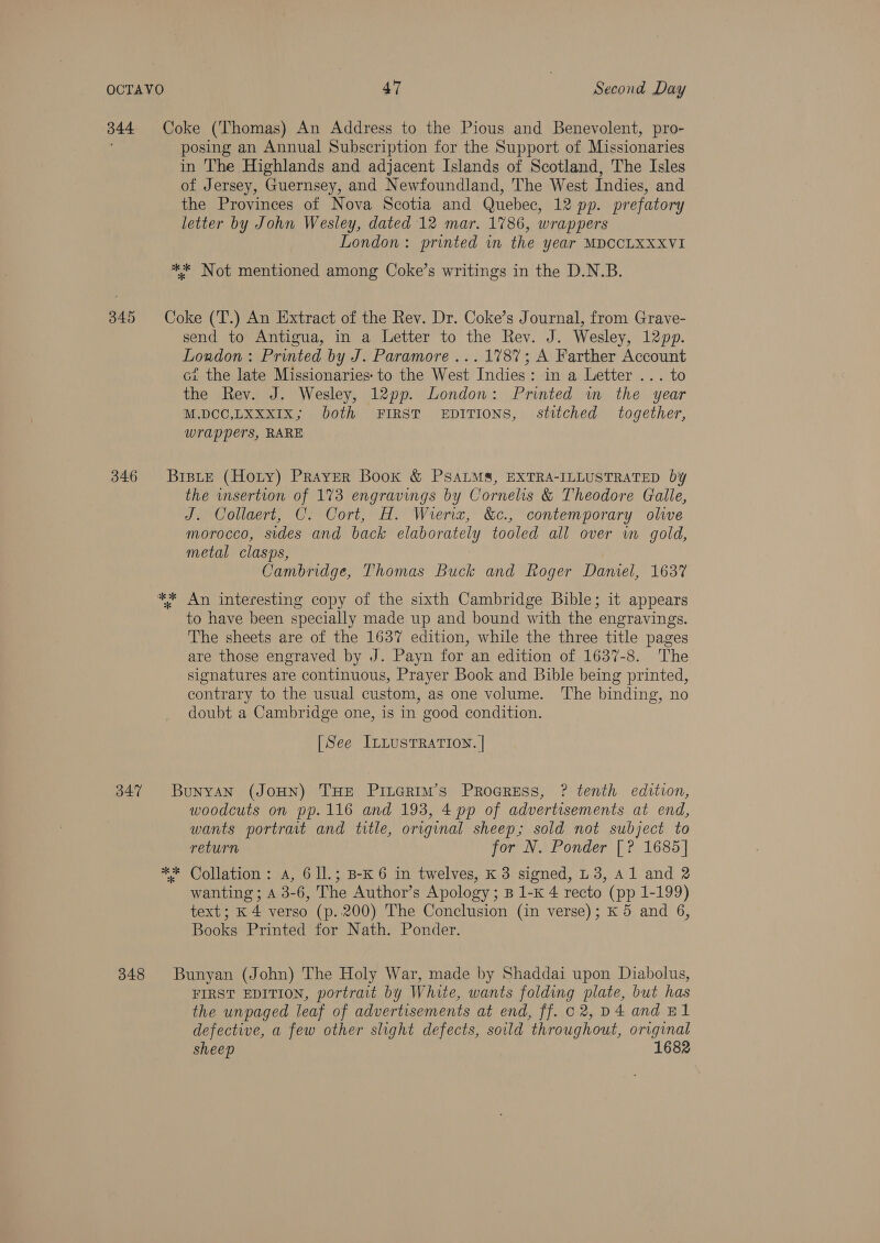 344 346 347 348 Coke (Thomas) An Address to the Pious and Benevolent, pro- posing an Annual Subscription for the Support of Missionaries in The Highlands and adjacent Islands of Scotland, The Isles of Jersey, Guernsey, and Newfoundland, The West Indies, and the Provinces of Nova Scotia and Quebec, 12 pp. prefatory letter by John Wesley, dated 12 mar. 1786, wrappers London: printed in the year MDCCLXXXVI ** Not mentioned among Coke’s writings in the D.N.B. Coke ('T.) An Extract of the Rev. Dr. Coke’s Journal, from Grave- send to Antigua, in a Letter to the Rev. J. Wesley, 12pp. London: Printed by J. Paramore ... 1787; A Farther Account ci the late Missionaries: to the West Indies: in a Letter ... to the Rev. J. Wesley, 12pp. London: Printed in the year M.DCC,LXXXIx; both FIRST EDITIONS, stitched together, wrappers, RARE Brste (Hoty) Prayer Book &amp; PSALMS, EXTRA-ILLUSTRATED by the wsertion of 173 engravings by Cornelis &amp; Theodore Galle, J. Collaert, C. Cort, H. Wieriz, &amp;c., contemporary olive morocco, sides and back elaborately tooled all over in gold, metal clasps, Cambridge, Thomas Buck and Roger Daniel, 1637 to have been specially made up and bound with the engravings. The sheets are of the 1637 edition, while the three title pages are those engraved by J. Payn for an edition of 1637-8. The signatures are continuous, Prayer Book and Bible being printed, contrary to the usual custom, as one volume. The binding, no doubt a Cambridge one, is in good condition. [See InLustTRaATION. | Bunyan (JoHN) THE Piuerim’s Proeress, ? tenth edition, woodcuts on pp.116 and 193, 4 pp of advertisements at end, wants portrait and title, original sheep; sold not subject to return for N. Ponder [? 1685] ** Collation: A, 6 ll.; B-K 6 in twelves, K 3 signed, L 3, Al and 2 wanting ; A 3-6, The Author’s Apology; B 1-K 4 recto (pp 1-199) text; K 4 verso (p..200) The Conclusion (in verse); K 5 and 6, Books Printed for Nath. Ponder. Bunyan (John) The Holy War, made by Shaddai upon Diabolus, FIRST EDITION, portrait by White, wants folding plate, but has the unpaged leaf of advertisements at end, ff. c2, D4 and E1 defective, a few other slight defects, sould throughout, original sheep 1682