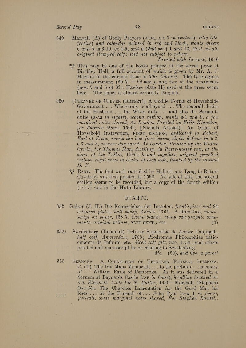 349 350 302 352A 353 Manvall (A) of Godly Prayers (A-pd, a-c 6 in twelves), title (de- fective) and calendar printed in red and black, wants sheets c and 8, R 3-10, ce 4-9, and B (2nd ser.) 1 and 12, 42 Il. wm all, original stamped calf; sold not subject to return Printed with Incence, 1616 Birchley Hall, a full account of which is given by Mr. A. J. Hawkes in the current issue of The Library. The type agrees in measurement (20 7/. =82 mm.), and two of the ornaments (nos. 2 and 5 of Mr. Hawkes plate IT) used at the press occur here. The paper is almost certainly English. [CLEAVER OR CLEVER (RoBERT)| A Godlie Forme of Hovseholde Government ... Whereunto is adioyned ... The seuerall duties of the Husband... the Wives duty ... and also the Seruants dutie (A-Aa in eights), second edition, wants B-1 and 8, a few marginal notes shaved, At London Printed by Felix Kingston, for Thomas Mann. 1600; [Nichols (Josias)] An Order of Hovsehold Instrvction, FIRST EDITION, dedicated to Robert, Earl of Essex, wants the last four leaves, slight defects in D 2, a7 and 8, corners dog-eared, At London, Printed by the Widow Orwin, for Thomas Man, dwelling im Pater-noster row, at the signe of the Talbot, 1596; bound together, original panelled vellum, royal arms in centre of each side, flanked by the initials DDT. Cawdrey) was first printed in 1598. No sale of this, the second edition seems to be recorded, but a copy of the fourth edition (1612) was in the Huth Library. QUARTO.  coloured plates, half sheep, Zurich, 1761—Arithmetica, manu- script on paper, 128 ll. (some blank), many calligraphic orna- ments, original vellum, XVII CENT.; etc. (4) Swedenborg (Emanuel) Delitiae Sapientiae de Amore Conjugali, half calf, Amsterdam, 1768; Prodromus Philosophiae ratio- cinantis de Infinito, ete., diced calf gilt, 8v0, 1734; and others printed and manuscript by or relating to Swedenborg 4to. (22), and 8vo. a parcel SERMONS. A COLLECTION OF THIRTEEN FUNERAL SERMONS. C. (T). The Ivst Mans Memoriall ... to the pretiovs ... memory of ... William Earle of Pembroke. As it was delivered in a Sermon at Baynards Castle (A-F in fours), headline touched on A3, Elzabeth Allde for N. Butter, 1630—Marshall (Stephen) Opnvedia The Churches Lamentation for the Good Man his loses ... at the Funerall of ... John Pym (4-G 1 7m fours), portrait, some marginal notes shaved, For Stephen Bowtell.