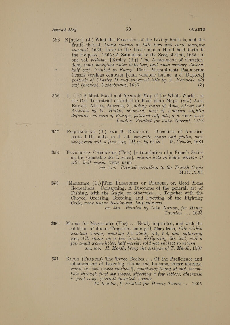 356 357 358 309 860 fruits thereof, blank margin of title torn and some margins wormed, 1664; Love to the Lost: and a Hand held forth to the Helpless , 1665; A Salutation to the Seed of God, 1665; in one vol. vellum—T[Kesley (J.)] The Arrainment of Christen- dom, some marginal notes defectwe, and some corners stained, half calf, Printed in Europ, 1664—Metraphrasis Psalmorum Grecis versibus contexta [cum versione Latine, a J. Duport, | portrait of Charles II and engraved title by A. Hertochs, old calf (broken), Cantabrigie, 1666 (3) L. (D.) A Most Exact and Accurate Map of the Whole World: or the Orb Terrestrial described in Four plain Maps, (viz.) Asia, Europe, Africa, America, 3 folding maps of Asvwa, Africa and America by W. Hollar, mounted, map of America slightly defectwe, no map of Europe, polished calf gilt, g. e. VERY RARE London, Printed for John Garrett, 1676 ESQUEMELING (J.) AND B. Rinerose. Bucaniers of America, parts I-III only, in 1 vol. portraits, maps and plates, con- temporary calf, a fine copy [94 m. by 6£in.] W. Crooke, 1684 FAvouRITES CHRONICLE (THE) [a translation of a French Satire on the Constable des Luynes], minute hole in blank portion of title, half russia, VERY RARE sm. 4to. Printed according to the French Copve M.DC.XXI [MarxHam (G.)|THE PLEASURES OF PRINCES, or, Good Mens Recreations. Contayning, A Discourse of the generall art of Fishing, with the Angle, or otherwise ... Together with the Choyce, Ordering, Breeding, and Dyetting of the Fighting Cock, some leaves discoloured, half morocco sm. 4to. Printed by Iohn Norton, for Henry Tavnton ... 1635 Mirour for Magistrates (The) ... Newly imprinted, and with the addition of diuers Tragedies, enlarged, Slacts letter, title within woodcut border, wanting Al blank, 44, 08, and gathering Mm, 8/l. stains on a few leaves, disfiguring the text, and a few small worm-holes, half russia; sold not subject to return sm. 4to. H. Marsh, being the Assigne of T. Marsh, 1587 Bacon (Francis) The Tvvoo Bookes ... Of the Proficience and aduancement of Learning, diuine and humane, FIRST EDITION, wants the two leaves marked §], sometimes found at end, worm- hole through first sia leaves, affecting a few letters, otherwise a good copy, portrait inserted, boards At London, §| Printed for Henrie Tomes ... 1605