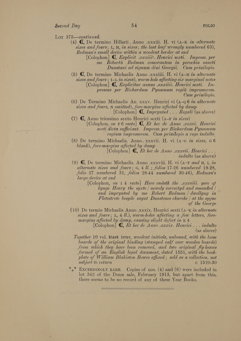 Lor 375—continued. (4) @ De termino Hillarii. Anno .xxxiii. H. vi (A-K in alternate sixes and fours; L, M, in siwes; the last leaf wrongly numbered 63), Redman’s small device within a woodcut border at end [Colophon] @, Explicit .wxwitir. Henrici seati. Impress. per me Robertu Redman comorantem im perochia sancti Dunstani ad signum diui Georgii. Cum priuilegio. (5) @, De termino Michaelis Anno .xxxiiii. H. vi (A-H in alternate sixes and fours ; 1-L in sixes), worm-hole affecting six marginal notes [Colophon] , Hxplicitur annus .wawitti. Henrici seati. Im- pressus per Richardum Pynsonum regi impressorem. Cum priuilegio. (6) De Termino Michaelis An. xxxv. Henrici vi (A-Q6 én alternate sixes and fours, N omitted), fore-margins affected by damp ~ [Colophon] (, LZmprynted ... Regali (as above) (7) @, Anno tricesimo sexto Henrici sexti (A—F in sizes) |Colophon, on F6 recto] , Et hec de Anno .xxavi. Henrici seati dicta sufficiant. Impress. per Richardum Pynsonum regium impressorem. Cum priuilegio a rege indulto. (8) De termino Michaelis. Anno. xxxvii. H. vi (A-G zn sizes, G6 blank), fore-margins affected by damp [Colophon] @, Et hec de Anno .waavit. Henrici.. . indulto (as above) (9) @ De termino Michaelis. Anno .xxxvill. H. vi (A-F and H, 1, in alternate sixes and fours; G, 4 Ul. ; folios 17-26 numbered 19-28, folio 2% numbered 31, folios 28-44 numbered 30-46), Redman’s large device at end . [Colophon, on 14 recto] Here endeth the .xaxaviit. yere of kynge Henry the syate | newely correctyd and amended | and imprynted by me Robert Redman | dwellyng in Fletestrete besyde saynt Dunstones churche | at the sygne of the George (10) De termio Michaelis Anno .xxxix. Henrici sexti (A-K 7n alternate sives and fours; L, 4 ll.), worm-holes affecting a few letters, fore- margins affected by damp, causing slight defect in K 4 [Colophon] , Ht hec de Anno .waxix. Henrici . . . indulto (as above) Together 10 vol. black letter, woodcut initials, unbound, with the loose boards of the original binding (stamped calf over wooden boards) trom which they have been removed, and two original fly-leaves Jormed of an English legal document, dated 1551, with the book- plate of William Blakiston Bowes affixed; sold as a collection, not subject to return ce. 1520-30 *,* EXCEEDINGLY RARE. Copies of nos. (4) and (6) were included in lot 342 of the Dunn sale, February 1913, but apart from this, there seems to be no record of any of these Year Books.  
