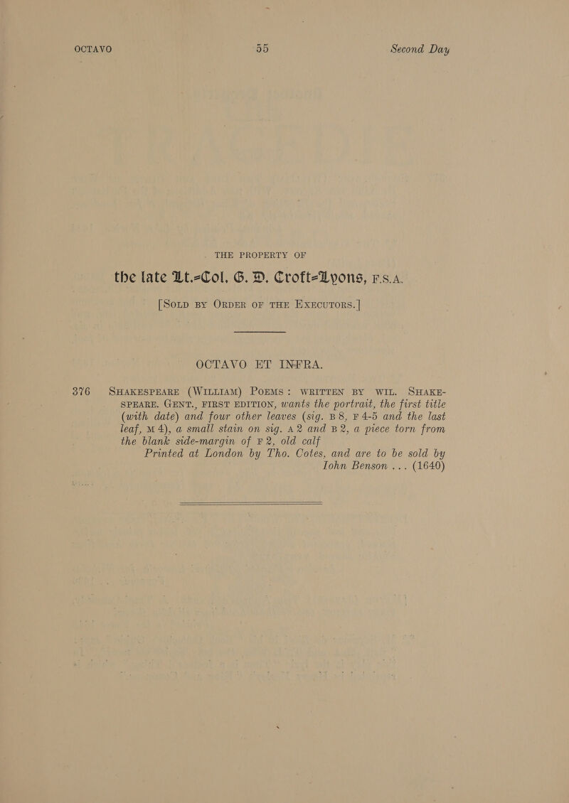 OCTAVO 35 Second Day . THE PROPERTY OF the late Lt.-Col, G. D. Croft-Lyons, rs.a. [SoLD By ORDER OF THE EXECUTORS. | OCTAVO ET INFRA. 376 SHAKESPEARE (WILLIAM) POEMS: WRITTEN BY WIL. SHAKE- SPEARE. GENT., FIRST EDITION, wants the portrait, the first title (with date) and four other leaves (sig. B8, F 4-5 and the last leaf, M4), a@ small stain on sig. A2 and B2, a piece torn from the blank side-margin of F 2, old calf Printed at London by Tho. Cotes, and are to be sold by Iohn Benson ... (1640)  