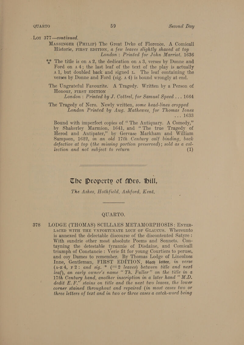 Lot 377—continued. MassinGer (Puitip) The Great Dvke of Florence. A Comicall Historie, FIRST EDITION, a few leaves slightly shaved at top London : Printed for John Marriot. 1636 ** The title is on A 2, the dedication on A 3, verses by Donne and Ford on 44; the last leaf of the text of the play is actually Al, but doubled back and signed Lt. The leaf containing the verses by Donne and Ford (sig. 4 4) is bound wrongly at end. The Ungrateful Favourite. A Tragedy. Written by a Person of Honour, FIRST EDITION London: Printed by J. Cottrel, for Samuel Speed ... 1664 The Tragedy of Nero. Newly written, some head-lines cropped London Printed by Aug. Mathewes, for Thomas Tones oe Ge Bound with imperfect copies of “ The Antiquary. A Comedy,” by Shakerley Marmion, 1641, and “The true Tragedy of Herod and Antipater,’ by Gervase Markham and William Sampson, 1622, in an old 17th Century calf binding, back defective at top (the missing portion preserved) ; sold as a col- lection and not subject to return (1) Che Property of Mrs. Hill, The Ashes, Hothfield, Ashford, Kent. QUARTO. 3878 LODGE (THOMAS) SCILLAES METAMORPHOSIS: ENTEr- LACED WITH THE VNFORTUNATE LOUE OF GLAUCUS. Whereunto is annexed the delectable discourse of the discontented Satyre : With sundrie other most absolute Poems and Sonnets. Con- tayning the detestable tyrannie of Disdaine, and Comicall triumph of Constancie: Verie fit for young Courtiers to peruse, and coy Dames to remember. By Thomas Lodge of Lincolnes Inne, Gentleman, FIRST EDITION, Slack letter, in verse (A-E4, F2: and sig. * aka leaves) between title and next leaf), an early owner's name “Th. Fuller” on the title in a 17th Century hand, another inscription in a later hand “ M.D. dedit E. F.” stains on title and the next two leaves, the lower corner stained throughout and repaired (im most cases two or three letters of text and in two or three cases a catch-word being