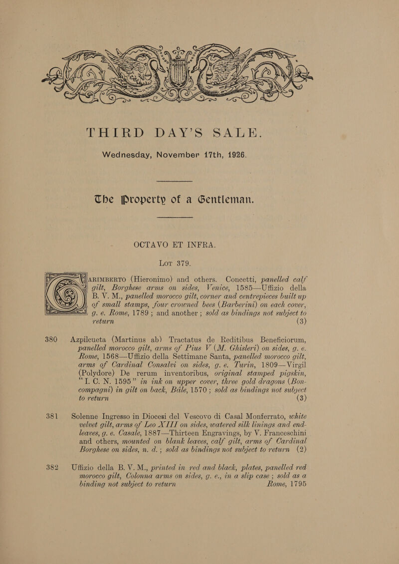 Wednesday, November 17th, 1926. Che Property of a Gentleman. OCTAVO ET INFRA. Lot 379. |ARIMBERTO (Hieronimo) and others. Concetti, panelled calf 4 gilt, Borghese arms on sides, Venice, 1585—Uffizio della ) B. V. M., panelled morocco gilt, corner and centrepieces built up |, of small stamps, four crowned bees (Barberini) on each cover, a= g. e. Rome, 1789; and another ; sold as bindings not subject to return (3) 380 Azpilcueta (Martinus ab) Tractatus de Reditibus Beneficiorum, panelled morocco gilt, arms of Pius V (M. Ghisleri) on sides, g. e. Rome, 1568—Uffizio della Settimane Santa, panelled morocco gilt, arms of Cardinal Consalvi on sides, g.e. Turin, 1809—Virgil (Polydore) De rerum inventoribus, original stamped pigskin, “T. C0. N. 1595” in ink on upper cover, three gold dragons (Bon- compagnt) in gilt on back, Bdle, 1570; sold as bindings not subject to return (3) 381 Solenne Ingresso in Diocesi del Vescovo di Casal Monferrato, white velvet gilt, arms of Leo XIII on sides, watered silk linings and end- leaves, g. e. Casale, 1887—Thirteen Engravings, by V. Franceschini and others, mounted on blank leaves, calf gilt, arms of Cardinal Borghese on sides, n. d.; sold as bindings not subject to return (2) 382 Uffizio della B. V.M., printed in red and black, plates, panelled red morocco gilt, Colonna arms on sides, g. e., in a slip case; sold as a binding not subject to return Rome, 1795