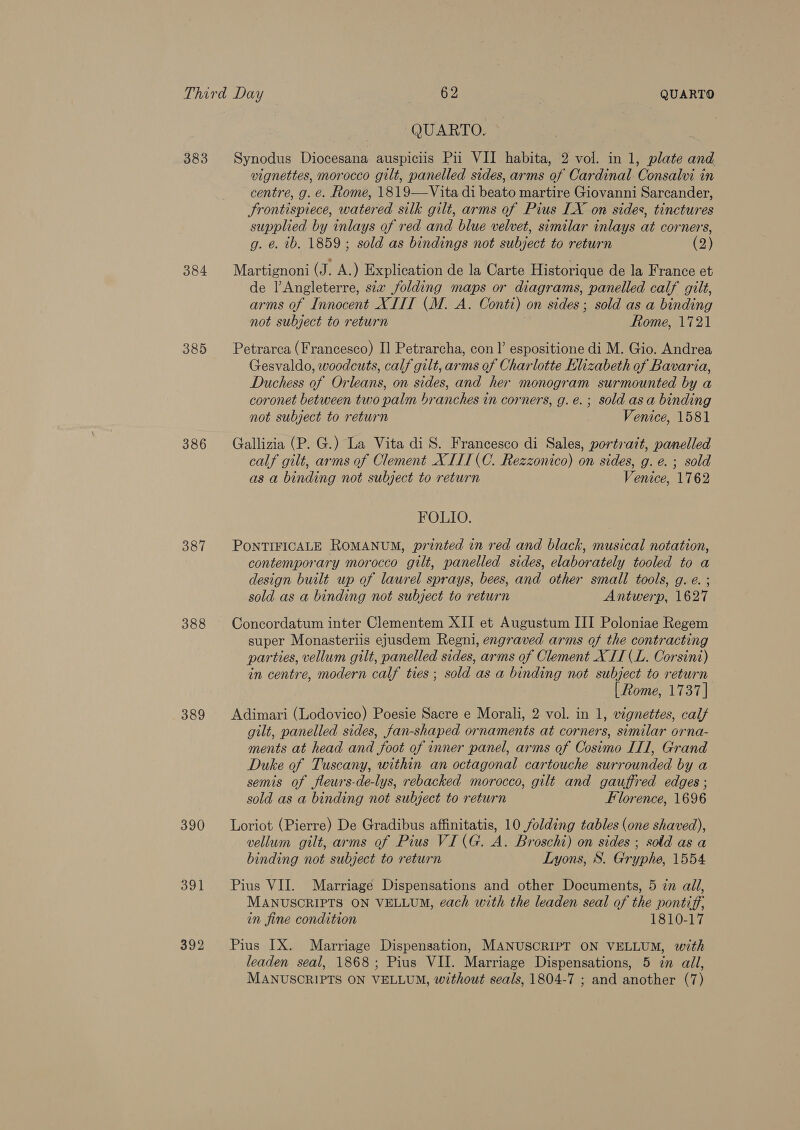 384 385 386 387 388 389 390 391 392 QUARTO. vignettes, morocco gilt, panelled sides, arms of Cardinal Consalvi in centre, g. e. Rome, 1819—Vita di beato martire Giovanni Sarcander, Srontispiece, watered silk gilt, arms of Pius LX on sides, tinctures supplied by inlays of red and blue velvet, similar inlays at corners, g. e. tb, 1859; sold as bindings not subject to return (2) Martignoni (J. A.) Explication de la Carte Historique de la France et de Angleterre, sia folding maps or diagrams, panelled calf gilt, arms of Innocent XIIT (M. A. Conti) on sides; sold as a binding not subject to return Rome, 1721 Petrarca (Francesco) I] Petrarcha, con |’ espositione di M. Gio. Andrea Gesvaldo, woodcuts, calf gilt, arms of Charlotte Elizabeth of Bavaria, Duchess of Orleans, on sides, and her monogram surmounted by a coronet between two palm branches in corners, g.e.; sold as a binding not subject to return Venice, 1581 Gallizia (P. G.) La Vita di S. Francesco di Sales, portratt, panelled calf gilt, arms of Clement XITI(C. Rezzonico) on sides, g. e. ; sold as a binding not subject to return Venice, 1762 FOLIO. PONTIFICALE ROMANUM, printed in red and black, musical notation, contemporary morocco gilt, panelled sides, elaborately tooled to a design built up of laurel sprays, bees, and other small tools, g. e. ; sold as a binding not subject to return Antwerp, 1627 Concordatum inter Clementem XII et Augustum III Poloniae Regem super Monasteriis ejusdem Regni, engraved arms of the contracting parties, vellum gilt, panelled sides, arms of Clement X IT (L. Corsini) in centre, modern calf ties; sold as a binding not subject to return [ Rome, 1737] Adimari (Lodovico) Poesie Sacre e Morali, 2 vol. in 1, vignettes, calf gilt, panelled sides, fan-shaped ornaments at corners, similar orna- ments at head and foot of inner panel, arms of Cosimo IIl, Grand Duke of Tuscany, within an octagonal cartouche surrounded by a semis of fleurs-de-lys, rebacked morocco, gilt and gauffred edges ; sold as a binding not subject to return Florence, 1696 Loriot (Pierre) De Gradibus affinitatis, 10 folding tables (one shaved), vellum gilt, arms of Pius VI(G. A. Broschi) on sides ; sold as a binding not subject to return Lyons, S. Gryphe, 1554 Pius VII. Marriage Dispensations and other Documents, 5 zn all, MANUSCRIPTS ON VELLUM, each with the leaden seal of the pvontiff, in fine condition 1810-17 Pius IX. Marriage Dispensation, MANUSCRIPT ON VELLUM, with leaden seal, 1868; Pius VII. Marriage Dispensations, 5 in all, MANUSCRIPTS ON VELLUM, without seals, 1804-7 ; and another (7)