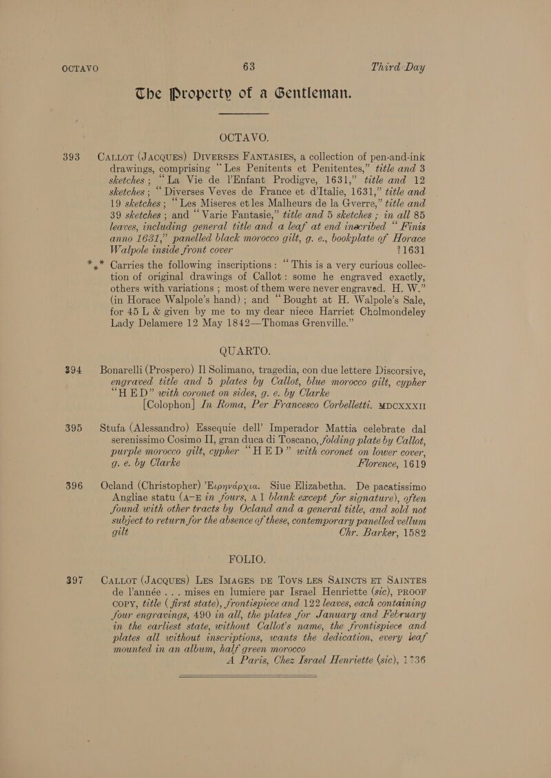 393 394 395 396 397 The Property of a Gentleman. OCTAVO. CaLLot (JACQUES) DiversEs FANTASIES, a collection of pen-and-ink drawings, comprising “Les Penitents et Penitentes,” ttle and 3 sketches; “La Vie de Enfant Prodigve, 1631,” ¢tle and 12 sketches ; “ Diverses Veves de France et d’Italie, 1631,” title and 19 sketches; “Les Miseres et les Malheurs de la Gverre,” title and 39 sketches ; and “ Varie Fantasie,” ttle and 5 sketches ; in all 85 leaves, including general title and a leaf at end inacribed “ Finis anno 1681,” panelled black morocco gilt, g. e., bookplate of Horace Walpole inside front cover 21631 * tion of original drawings of Callot: some he engraved exactly, others with variations ; most of them were never engraved. H. W.” (in Horace Walpole’s hand) ; and “Bought at H. Walpole’s Sale, for 45 L &amp; given by me to my dear niece Harriet Cholmondeley Lady Delamere 12 May 1842—Thomas Grenville.” QUARTO. Bonarelli (Prospero) I] Solimano, tragedia, con due lettere Discorsive, engraved title and 5 plates by Callot, blue morocco gilt, cypher “HED” with coronet on sides, g. e. by Clarke [Colophon] Jn Roma, Per Francesco Corbelletti. “pcoxxxu Stufa (Alessandro) Essequie dell’ Imperador Mattia celebrate dal serenissimo Cosimo I], gran duca di Toscano, folding plate by Callot, purple morocco gilt, cypher “HED” with coronet on lower cover, g. e. by Clarke Florence, 1619 Ocland (Christopher) ’Ecpyvépxia. Siue Elizabetha. De pacatissimo Angliae statu (A-E in fours, A1 blank eacept for signature), often Sound with other tracts by Ocland and a general title, and sold not subject to return for the absence of these, contemporary panelled vellum gilt Chr. Barker, 1582 FOLIO. CaLLot (JAcQuES) Les IMAGES DE Tovs LES SAINCTS ET SAINTES de l’année .. . mises en lumiere par Israel Henriette (sic), PROOF copy, title ( first state), frontispiece and 122 leaves, each containing four engravings, 490 in all, the plates for January and February in the earliest state, without Callot’s name, the frontispiece and plates all without inscriptions, wants the dedication, every teaf mounted in an album, half green morocco A Paris, Ohez Israel Henriette (sic), 1736  