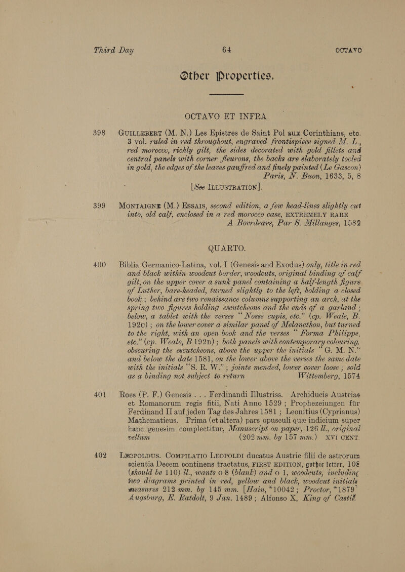 398 Other Properties. OCTAVO ET INFRA. 3 vol. ruled in red throughout, engraved frontispiece signed M. L., red morocco, richly gilt, the sides decorated with gold fillets and central panels with corner fleurons, the backs are elaborately tooled in gold, the edges of the leaves gauffred and finely painted (Le Gascon) Paris, N, Buon, 1633, 5, 8 [See ILLUSTRATION], into, old calf, enclosed in a red morocco caseé, EXTREMELY RARE A Bovrdeavs, Par 8S. Millanges, 1582 QUARTO. and black within woodcut border, woodcuts, original binding of calf gilt, on the upper cover a sunk panel containing a half-length figure of Luther, bare-headed, turned slightly to the left, holding a closed book ; behind are two renaissance columns supporting an arch, at the spring two figures holding escutcheons and the ends of a garland ; below, a tablet with the verses “ Nosse cupis, etc.” (cp. Weale, B. 192¢c) ; on the lower cover a similar panel of Melancthon, but turned to the right, with an open book and the verses “ Forma Philippe, etc.” (cp. Weale, B192p); both panels with contemporary colouring, obscuring the escutcheons, above the upper the initials “ G. M. N.” and below the date 1581, on the lower above the verses the same date with the initials “S. R. W.” ; joints mended, lower cover loose ; sold as a binding not subject to return Wittemberg, 1574 et Romanorum regis fitii, Nati Anno 1529; Prophezeiungen fiir Ferdinand II auf jeden Tag des Jahres 1581 ; Leonitius (Cyprianus) Mathematicus. Prima (etaltera) pars opusculi que indicium super kanc genesim complectitur, Manuscript on paper, 126 Il., original vellum (202 mm. by 157 mm.) XVI CENT. scientia Decem continens tractatus, FIRST EDITION, gothic letter, 108 (should be 110) Ul., wants 0 8 (blank) and o 1, woodcuts, including swo diagrams printed in red, yellow and black, woodcut initials measures 212 mm. by 145 mm. [ Hain, *10042; Proctor, *1879°