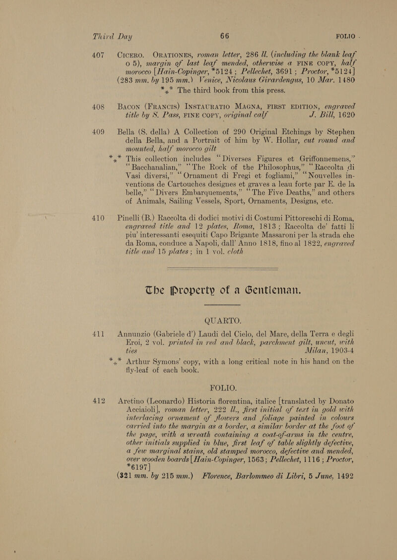 407 CICERO. ORATIONES, roman letter, 286 Il. (including the blank leaf 0 5), margin of last leaf mended, otherwise a FINE coPY, half morocco { Hain-Copinger, *5124 ; Pellechet, 3691; Proctor, *5124} (283 mm. by 195 mm.) Venice, Nicolaus Girardengus, 10 Mar. 1480 *,* The third book from this press. 408 Bacon (Francis) INSTAURATIO MAGNA, FIRST EDITION, engraved title by S. Pass, FINE copy, original calf J. Bill, 1620 409 Bella (S. della) A Collection of 290 Original Etchings by Stephen della Bella, and a Portrait of him by W. Hollar, cut round and mounted, half morocco gilt *.* This collection includes “Diverses Figures et Griffonnemens,” ‘Bacchanalian,” “The Rock of the Philosophus,” “Raccolta di Vasi diversi,” “Ornament di Fregi et fogliami,” ‘‘ Nouvelles in- ventions de Cartouches designes et graves a leau forte par KE. de la belle,” “Divers Embarquements,” “The Five Deaths,” and others of Animals, Sailing Vessels, Sport, Ornaments, Designs, etc. 410 Pinelli (B.) Raccolta di dodici motivi di Costumi Pittoreschi di Roma, engraved title and 12 plates, Roma, 1813; Raccolta de’ fatti li piu’ interessanti esequiti Capo Brigante Massaroni per la strada che da Roma, conduce a Napoli, dall’ Anno 1818, fino al 1822, engraved title and 15 plates; in 1 vol. cloth 7  The Property of a Gentleman. QUARTO. 411 Annunzio (Gabriele d’) Laudi del Cielo, del Mare, della Terra e degli Eroi, 2 vol. printed in red and black, parchment gilt, uncut, with ties Milan, 1903-4 *,* Arthur Symons’ copy, with a long critical note in his hand on the fly-leaf of each book. FOLIO. 412 Aretino (Leonardo) Historia florentina, italice [translated by Donato Acciaioli], roman letter, 222 Ul., first initial of tert in gold with interlacing ornament of flowers and foliage painted in colours carried into the margin as a border, a similar border at the foot of the page, with a wreath containing a coat-of-arms in the centre, other initials supplied in blue, first leaf of table slightly defective, a few marginal stains, old stamped morocco, defective and. mended, TEST Te boards | Hain-Copinger, 1563 ; Pellechet, 1116 ; Proctor, (821 mm. by 215 mm.) Florence, Barlommeo di Libri, 5 June. 1492