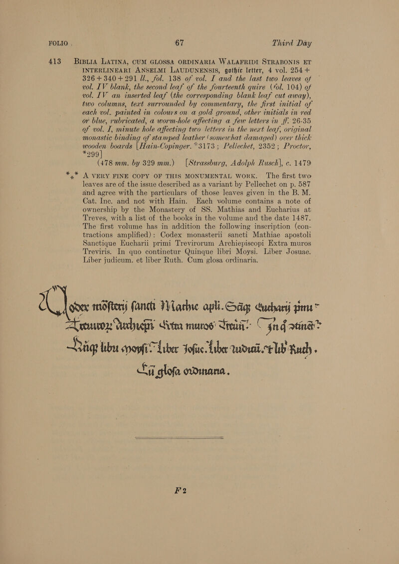 413 BrsuiA LATINA, CUM GLOSSA ORDINARIA WALAFRIDI STRABONIS ET INTERLINEARI ANSELMI LAUDUNENSIS, gothic letter, 4 vol. 254+ 326+ 340+ 291 U., fol. 138 of vol. I and the last two leaves of vol. IV blank, the second leaf of the fourteenth quire (tol. 104) of vol. IV an inserted leaf (the corresponding blank leaf cut away), two columns, text surrounded by commentary, the first initial of each vol. painted in colours on a gold ground, other initials in red or blue, rubricated, a worm-hole affecting a few letters in ff. 26-35 of vol. I, minute hole affecting two letters in the neat leaf, original monastic binding of stamped leather (somewhat damaged) over thick reer” boards | Hain-Copinger. *3173 ; Pellechet, 2352; Proctor, 299 (478 mm. by 329 mm.) [Strassburg, Adolph Rusch], c. 1479 A VERY FINE COPY OF THIS MONUMENTAL WORK. The first two leaves are of the issue described as a variant by Pellechet on p. 587 and agree with the particulars of those leaves given in the B. M. Cat. Inc. and not with Hain. Each volume contains a note of ownership by the Monastery of SS. Mathias and Eucharius at Treves, with a list of the books in the volume and the date 1487. The first volume has in addition the following inscription (con- tractions amplified): Codex monasterii sancti Mathiae apostoli Sanctique Eucharii primi Trevirorum Archiepiscopi Extra muros Treviris. In quo continetur Quinque libri Moysi. Liber Josuae. Liber judicum. et liber Ruth. Cum glosa ordinaria.  Aron dadups Gran muroe' Sra Cin fama? Saige tbe spoyfiSLaber Jofue Liber rwdeai.ct Wb uth Si glofa odinana.   F2