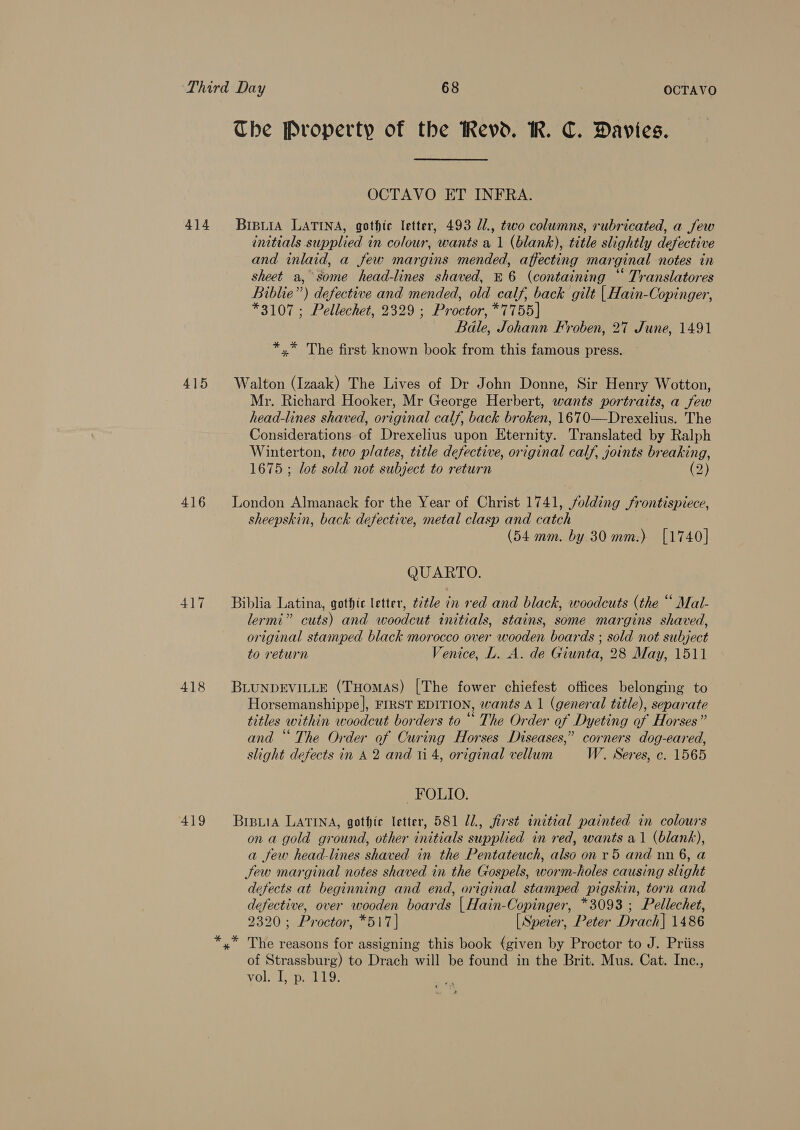 The Property of the Revd. WR. C. Davies. OCTAVO ET INFRA. 414 Bipiia LATINA, gothic letter, 493 Z1., two columns, rubricated, a Jew initials supplied in colour, wants a 1 (blank), title slightly defective and inlaid, a few margins mended, affecting marginal notes in sheet a,° some head-lines shaved, £6 (containing “ Translatores Biblie”) defective and mended, old calf, back gilt | Hain-Copinger, *3107; Pellechet, 2329 ; Proctor, *7755] Bale, Johann Froben, 27 June, 1491 *,* The first known book from this famous press. 415 Walton (Izaak) The Lives of Dr John Donne, Sir Henry Wotton, Mr. Richard Hooker, Mr George Herbert, wants portraits, a few head-lines shaved, original calf, back broken, 1670—Drexelius. The Considerations of Drexelius upon Eternity. Translated by Ralph Winterton, two plates, title defective, original calf, joints breaking, 1675 ; lot sold not subject to return (2) 416 London Almanack for the Year of Christ 1741, folding frontispiece, sheepskin, back defective, metal clasp and catch (54 mm. by 30 mm.) [1740] QUARTO. 417 Biblia Latina, gothic letter, ttle in red and black, woodcuts (the “ Mal- lermi” cuts) and woodcut initials, stains, some margins shaved, original stamped black morocco over wooden boards ; sold not subject to return Venice, L. A. de Giunta, 28 May, 1511 418 BLUNDEVILLE (THomas) [The fower chiefest offices belonging to Horsemanshippe], FIRST EDITION, wants A 1 (general title), separate titles within woodcut borders to “ The Order of Dyeting of Horses” and “ The Order of Curing Horses Diseases,” corners dog-eared, slight defects in A 2 and ii 4, original vellum W. Seres, c. 1565 FOLIO. 419 Brpuia LATINA, gothic letter, 581 U2, first initial painted in colours on a gold ground, other initials supplied in red, wants a1 (blank), a few head-lines shaved in the Pentateuch, also on r5 and nn 6, a Jew marginal notes shaved in the Gospels, worm-holes causing slight defects at beginning and end, original stamped pigskin, torn and defective, over wooden boards | Hain-Copinger, *3093 ; Pellechet, 2320; Proctor, *517] [Speier, Peter Drach| 1486 *,* The reasons for assigning this book (given by Proctor to J. Priiss of Strassburg) to Drach will be found in the Brit. Mus. Cat. Inc., vol. I, p. 119.