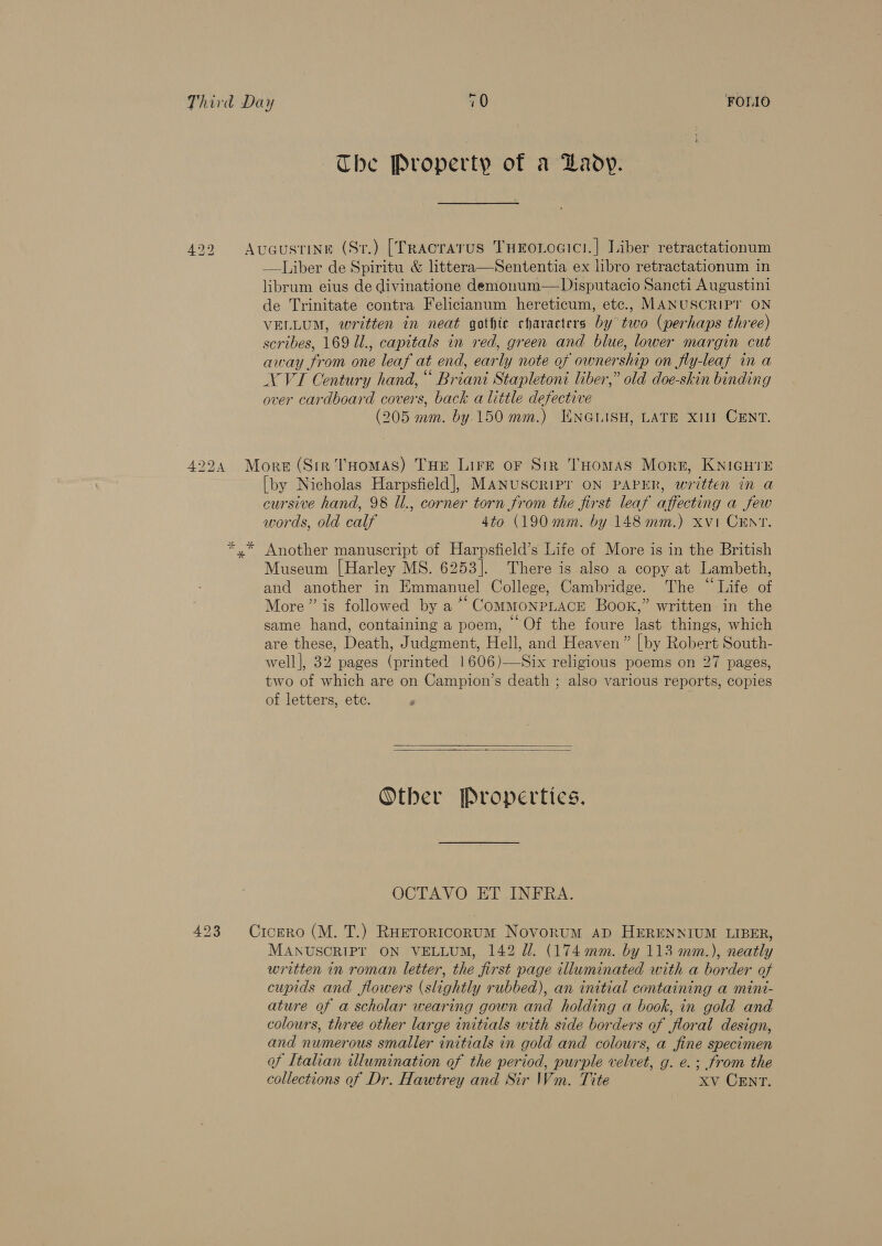 4224 Mu xr 423 The Property of a Lady. ——Liber de Spiritu &amp; littera—Sententia ex libro retractationum in librum eius de divinatione demonum—Disputacio Sancti Augustini de Trinitate contra Felicianum hereticum, etc., MANUSCRIPT ON VELLUM, written in neat gothic characters by two (perhaps three) scribes, 169 Ul., capitals in red, green and blue, lower margin cut away from one leaf at end, early note of ownership on fly-leaf in a NVI Century hand, “ Briani Stapletoni liber,” old doe-skin binding over cardboard covers, back a little defective (205 mm. by 150 mm.) ENGLISH, LATE XI CENT. [by Nicholas Harpsfield], MANUSCRIPT ON PAPER, written in a cursive hand, 98 ll., corner torn from the first leaf affecting a few words, old calf 4to (190mm. by 148 mm.) xvi CENT. Museum [Harley MS. 6253]. There is also a copy at Lambeth, and another in Emmanuel College, Cambridge. The “Life of More” is followed by a “‘ COMMONPLACE Book,” written in the same hand, containing a poem, “Of the foure last things, which are these, Death, Judgment, Hell, and Heaven” | by Robert South- well], 32 pages (printed 1606)—Six religious poems on 27 pages, two of which are on Campion’s death ; also various reports, copies of letters, ete. P     Other Propertics. OCTAVO ET INFRA. MANUSCRIPT ON VELLUM, 142 ll. (174 mm. by 113 mm.), neatly written in roman letter, the first page illuminated with a border of cupids and flowers (slightly rubbed), an initial containing a mint- ature of a scholar wearing gown and holding a book, in gold and colours, three other large initials with side borders of floral design, and numerous smaller initials in gold and colours, a fine specimen of Italian illumination of the period, purple velvet, g. e.; from the