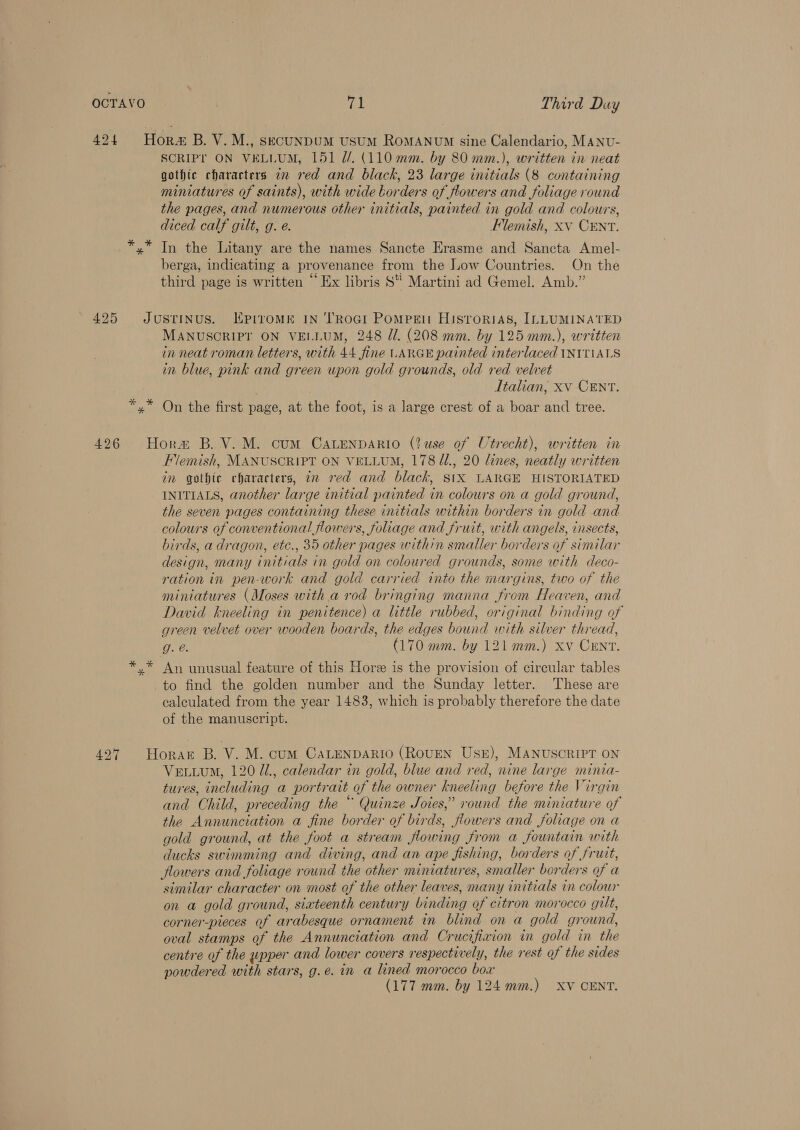 424 Hora B. V.M., secunDUM UsUM ROMANUM sine Calendario, MANU- SCRIPY ON VELLUM, 151 //. (110 mm. by 80 mm.), written in neat gothic characters 7 red and black, 23 large initials (8 containing miniatures of saints), with wide borders of flowers and foliage round the pages, and numerous other initials, painted in gold and colours, diced calf gilt, g. e. Flemish, xv CENT. *,* In the Litany are the names Sancte Erasme and Sancta Amel- berga, indicating a provenance from the Low Countries. On the . . . ee . . { ; . . third page is written ~ Ex libris S Martini ad Gemel. Amb.” 425 Justrinus. Kpiromk 1N ‘TRoGI Pompgn Hisrorias, ILLUMINATED MANUSCRIPT ON VELLUM, 248 Zl. (208 mm. by 125 mm.), written in neat roman letters, with 44 fine LARGE painted interlaced INITIALS in blue, pink and green upon gold grounds, old red velvet . Italian, xv CENT. *,* On the first page, at the foot, is a large crest of a boar and tree. 4296 Horw B. V.M. cum CaLenpaArio (?use of Utrecht), written in Flemish, MANUSCRIPT ON VELLUM, 178 /2., 20 lines, neatly written in gothic characters, in red and black, StX LARGE HISTORIATED INITIALS, another large initial painted in colours on a gold ground, the seven pages containing these initials within borders in gold and colours of conventional flowers, foliage and fruit, with angels, insects, birds, a dragon, etc., 35 other pages within smaller borders of similar design, many initials in gold on coloured grounds, some with deco- ration in pen-work and gold carried into the margins, two of the miniatures (Moses with a rod bringing manna from Heaven, and David kneeling in penitence) a little rubbed, original binding of green velvet over wooden boards, the edges bound with silver thread, g. @. (170 mm. by 121 mm.) xv Crnv. *,* An unusual feature of this Hore is the provision of circular tables to find the golden number and the Sunday letter. These are calculated from the year 1483, which is probably therefore the date of the manuscript. 427 Horak B. V. M. cum CaLENDARIO (ROUEN USE), MANUSCRIPT ON Vetuum, 120 1, calendar in gold, blue and red, nine large minia- tures, including a portrait of the owner kneeling before the Virgin and Child, preceding the “ Quinze Joies,” round the miniature of the Annunciation a fine border of birds, flowers and foliage on a gold ground, at the foot a stream flowing from a fountain with ducks swimming and diving, and an ape fishing, borders of frutt, flowers and foliage round the other miniatures, smaller borders of a similar character on most of the other leaves, many initials in colour on a gold ground, sixteenth century binding of citron morocco gilt, corner-pieces of arabesque ornament in blind on a gold ground, oval stamps of the Annunciation and Crucifixion in gold in the centre of the wpper and lower covers respectively, the rest of the sides powdered with stars, g.e. in a lined morocco box (177 mm. by 124 mm.) XV CENT.