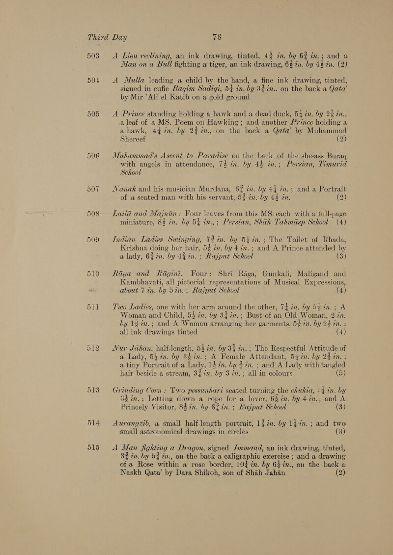 503 504 505 5O0E 508 509 510 511 513 A Lion reclining, an ink drawing, tinted, 42 zn. by 62 in. ; and a Man on a Bull fighting a tiger, an ink drawing, 64 in. by 44 in. (2) A Mulla \eading a child by the hand, a fine ink drawing, tinted, signed in cufic Ragim Sadiqi, 5+ in. by 3% in.. on the back a Qata’ by Mir ’Ali el Katib on a gold ground A Prince standing holding a hawk and a dead duck, 54 in. by 2% in., a leaf of a MS. Poem on Hawking ; and another Prince holding a ahawk, 44 in. by 2% %in., on the back a Qata by Muhammad Shereef (2) Muhammad’s Ascent to Paradise on the back of the she-ass Buragq with angels in attendance, 74 in. by 44 in.; Persian, Timurid School Nanak and his musician Murdana, 6? ¢n. by 44 in. ; and a Portrait of a seated man with his servant, 5% in. by 44 in. (2) Laila and Majnin : Four leaves from this MS. each with a full-page miniature, 84 in. by 54 in.,; Persian, Shah Tahmdasp School (4) Indian Ladies Swinging, T%in. by 54in.; The Toilet of Rhada, Krishna doing her hair, 54 in. by 47n.; and A Prince attended by a lady, 627n. by 4¢in. ; Rajput School | (3) Raga and Radgint. Four: Shri Raga, Gunkali, Maligand and Kambhavati, all pictorial representations of Musical Expressions, about 7 in. by 5in. ; Rajput School (4) Two Ladies, one with her arm around the other, 74 in. by 5tin.; A Woman and Child, 5$ cn. by 32 in.; Bust of an Old Woman, 2 Zn. by 12 in. ; and A Woman arranging her garments, 54 in. by 24 in. : all ink drawings tinted 4) Nur Jahan, half-length, 54 in. by 33 in. ; The Respectful Attitude of a Lady, 547n. by 347n.; A Female Attendant, 54 in. by 2% in. ; a tiny Portrait of a Lady, 14 7in. by ¢ in. ; and A Lady with tangled hair beside a stream, 3% 72. by 3 in.; all in colours (5) Grinding Corn : Two pessunhari seated turning the chukia, {4din. by 34 in. ; Letting down a rope for a lover, 6 in. by 4in.; and A Princely Visitor, 84 in. by 6%in. ; Rajput School (3) Aurangzib, a small half-length portrait, 127%. by 14 7m. ; and two small astronomical drawings in circles (3) A Man fighting a Dragon, signed Jmmaud, an ink drawing, tinted, 3% in. by 5$2n., on the back a caligraphic exercise ; and a drawing of a Rose within a rose border, 104 7m. by 647n., on the back a Naskh Qata’ by Dara Shikoh, son of Shah Jahan (2)
