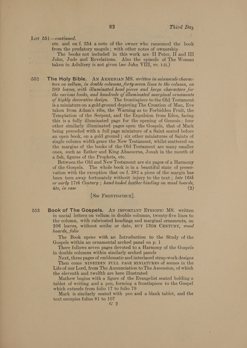 Lor. 551—continued. a etc. and on f. 254 a note of the owner who ransomed the book _ from the predatory moguls ; with other notes of ownership The books not included in this work are II Peter, II and III John, Jude and Revelations. Also the episode of The Woman taken 4 in Adultery is not given (see John VIII, wv. 1-11.) ‘552. . The Holy Bible. AN ARMENIAN MS. written in minuscule charac- ' ters on vellum, in double columns, forty-seven lines to the column, on 589 leaves, with illuminated head pieces and large characters for the various books, and hundreds of illuminated marginal ornaments of highly decorative design. The frontispiece to the Old Testament is a miniature on a gold ground depicting The Creation of Man, Eve taken from Adam’s ribs, the Warning as to Forbidden Fruit, the Temptation of the Serpent, and the Expulsion from Eden, facing this is a fully illuminated page for the opening of Genesis; four other similarly illuminated pages open the Gospels, that of Mark being preceded with a full page miniature of a Saint seated before an open book, on a gold ground ; six other miniatures of Saints of single column width grace the New Testament, whilst scattered on the margins of the books of the Old Testament are many smaller ones, such as Esther and King Ahasuerus, Jonah in the mouth of a fish, figures of the Prophets, etc. Between the Old and New Testament are six pages of a Harmony of the Gospels. The whole book is in a beautiful state of preser- vation with the exception that on f. 382 a piece of the margin has been torn away fortunately without injury to the text ; late 16th or early 17th Century ; hand tooled leather binding on wood boards, 4to, in case (2) [See FRONTISPIECE]. 553. +Book of The Gospels. AN ImporTANT EtTHIopic MS. written in uncial letters:on vellum in double columns, twenty-five lines to the column, with rubricated headings and marginal ornaments, on 206 leaves, without scribe or date, BUT 13TH CENTURY, wood boards, folio The Book opens with an Introduction to the Study of the Gospels within an ornamental arched panel on p. | There follows seven pages devoted to a Harmony of the Gospels in double columns within similarly arched panels Next, three pages of emblematic and interlaced strap-work designs Then come NINETEEN FULL PAGE MINIATURES of scenes in the Life of our Lord, from The Annunciation to The Ascension, of which the eleventh and twelfth are here illustrated Mathew begins with a figure of the Evangelist seated holding a tablet of writing and a pen, forming a frontispiece to the Gospel which extends from folio 17 to folio 79 Mark is similarly seated with pen and a blank tablet, and the text occupies folios 81 to 107 G 2