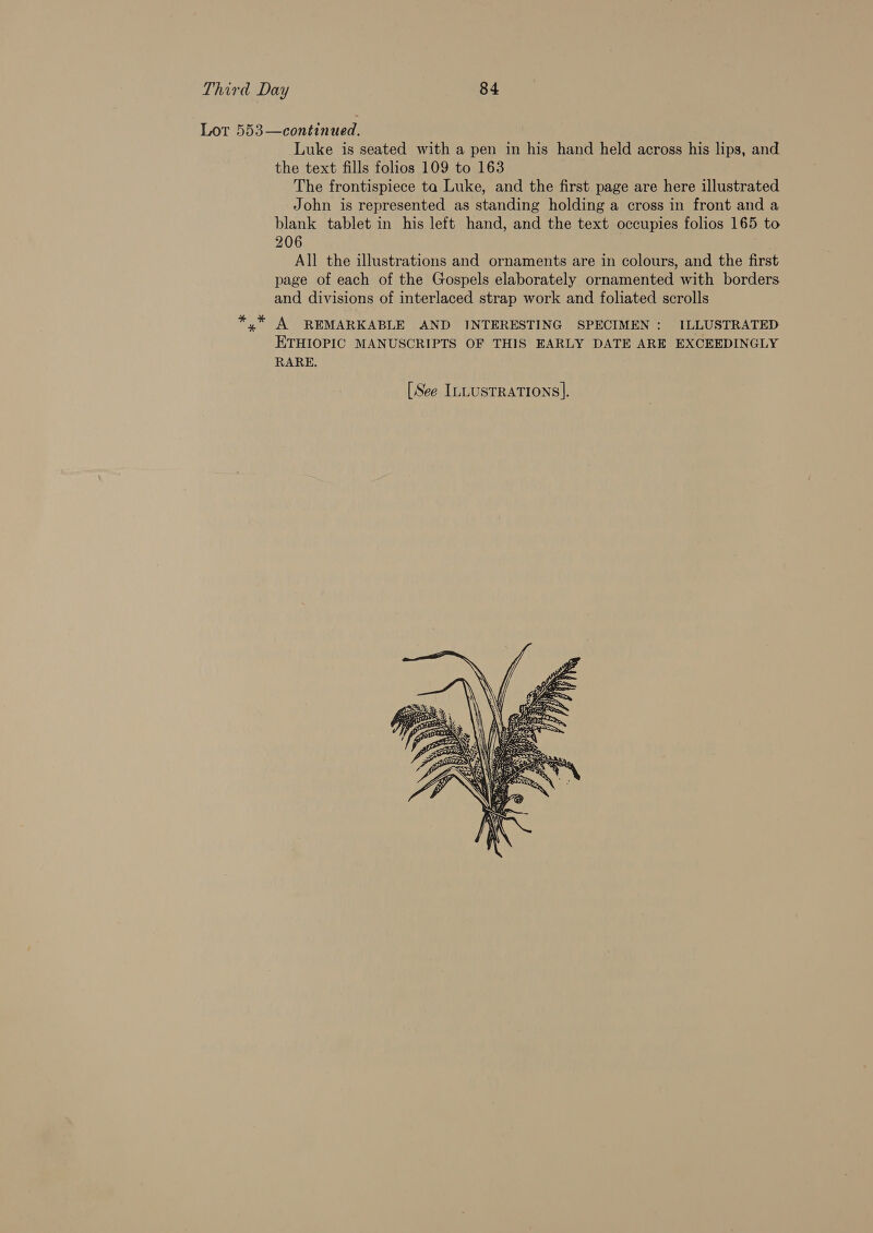 Lot 553—continued. Luke is seated with a pen in his hand held across his lips, and the text fills folios 109 to 163 The frontispiece ta Luke, and the first page are here illustrated John is represented as standing holding a cross in front and a blank tablet in his left hand, and the text occupies folios 165 to 206 All the illustrations and ornaments are in colours, and the first page of each of the Gospels elaborately ornamented with borders and divisions of interlaced strap work and foliated scrolls *,* A REMARKABLE AND INTERESTING SPECIMEN : ILLUSTRATED ETHIOPIC MANUSCRIPTS OF THIS EARLY DATE ARE EXCEEDINGLY RARE. 