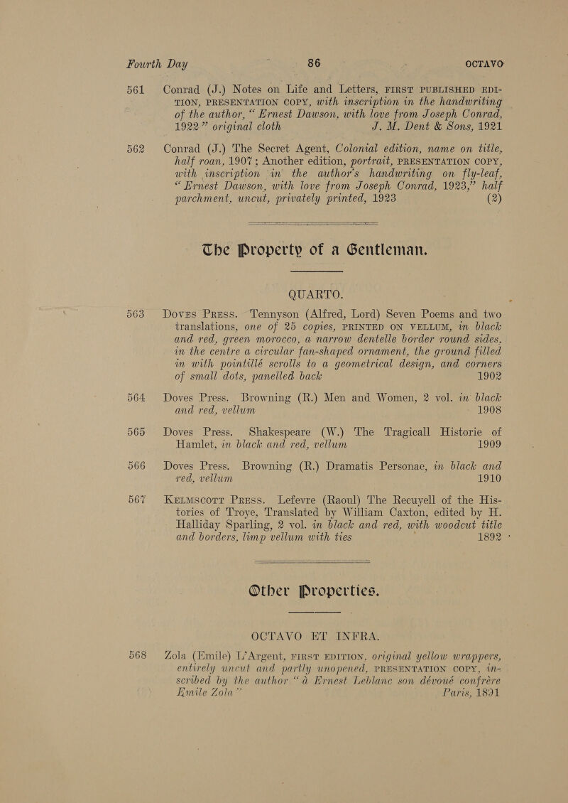 561 Conrad (J.) Notes on Life and Letters, FIRST PUBLISHED EDI- TION, PRESENTATION COPY, with inscription in the handwriting of the author, “ Ernest Dawson, with love from Joseph Conrad, 1922” original cloth J. M. Dent &amp; Sons, 1921 562 Conrad (J.) The Secret Agent, Colonial edition, name on title, half roan, 1907; Another edition, portrait, PRESENTATION COPY, with inscription in the authors handwriting on fly-leaf, “ Hrnest Dawson, with love from Joseph Conrad, 1923,” half parchment, uncut, privately printed, 1923 (2)  &lt;a  The Property of a Gentleman. QUARTO. 563 Doves Press. Tennyson (Alfred, Lord) Seven Poems and two translations, one of 25 copies, PRINTED ON VELLUM, m black and red, green morocco, a narrow dentelle border round sides, in the centre a circular fan-shaped ornament, the ground filled im with pointillé scrolls to a geometrical design, and corners of small dots, panelled back 1902 564 Doves Press. Browning (R.) Men and Women, 2 vol. in black and red, vellum | 1908 565 Doves Press. Shakespeare (W.) The Tragicall Historie of Hamlet, in black and red, vellum 1909 566 Doves Press. Browning (R.) Dramatis Personae, in black and red, vellum 1910 067 Ketmscorr Press. Lefevre (Raoul) The Recuyell of the His- tories of T'roye, Translated by William Caxton, edited by H. Halliday Sparling, 2 vol. in black and red, with woodcut title and borders, imp vellum with ties 1892 °    Other Properties. OCTAVO ET INFRA. m4 568 Zola (Emile) L’Argent, rrrst EDITION, original yellow wrappers, entirely uncut and partly unopened, PRESENTATION COPY, in- scribed by the author “a Ernest Leblanc son dévoué confrére Emile Zola” Paris, 1891