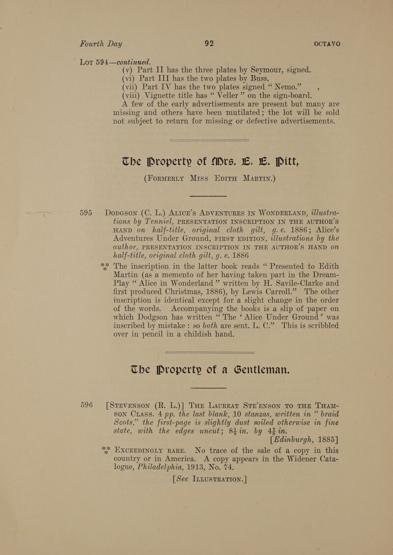 ~ Lot 594—continued. (v) Part IT has the three plates by Seymour, signed. (vi) Part III has the two plates by Buss. . (vii) Part IV has the two plates signed “* Nemo.” ; (vill) Vignette title has “ Veller” on the sign-board. A few of the early advertisements are present but many are missing and others have been mutilated; the lot will be sold ~ not subject to return for missing or defective advertisements.   The Property of Mrs. L. L. Pitt, (ForMERLY Miss EprtaH Marty.) 595 Dopeson (C. L.) Atice’s ADVENTURES IN WONDERLAND, tlustra- tions by Tennel, PRESENTATION INSCRIPTION IN THE AUTHOR'S HAND on half-title, original cloth gilt, g.e. 1886; Alice’s Adventures Under Ground, FIRST EDITION, tlustrations by the author, PRESENTATION INSCRIPTION IN THE AUTHOR'S HAND on half-title, original cloth gilt, g. e. 1886 ** The inscription in the latter book reads “ Presented to Edith Martin (as a memento of her having taken part in the Dream- Play “ Alice in Wonderland ” written by H. Savile-Clarke and first produced Christmas, 1886), by Lewis Carroll.” The other inscription is identical except for a slight change in the order of the words. Accompanying the books is a slip of paper on which Dodgson has written “The ‘ Alice Under Ground’ was inscribed by mistake: so both are sent. L. C.” This is scribbled over in pencil in a childish hand.   Che Property of a Gentleman. 596 [Srevenson (R. L.)] THe Lavreat STE’ENSON TO THE THAM- son Cuass. 4 pp. the last blank, 10 stanzas, written in “ braid Scots,” the first-page is slightly dust soiled otherwise in fine state, with the edges uncut; 84in. by 4 in. [| Edinburgh, 1885] ye EXXCEEDINGLY RARE. No trace of the sale of a copy in this country or in America. A copy appears in the Widener Cata- logue, Philadelphia, 1913, No. 74. [See ILLUSTRATION. |