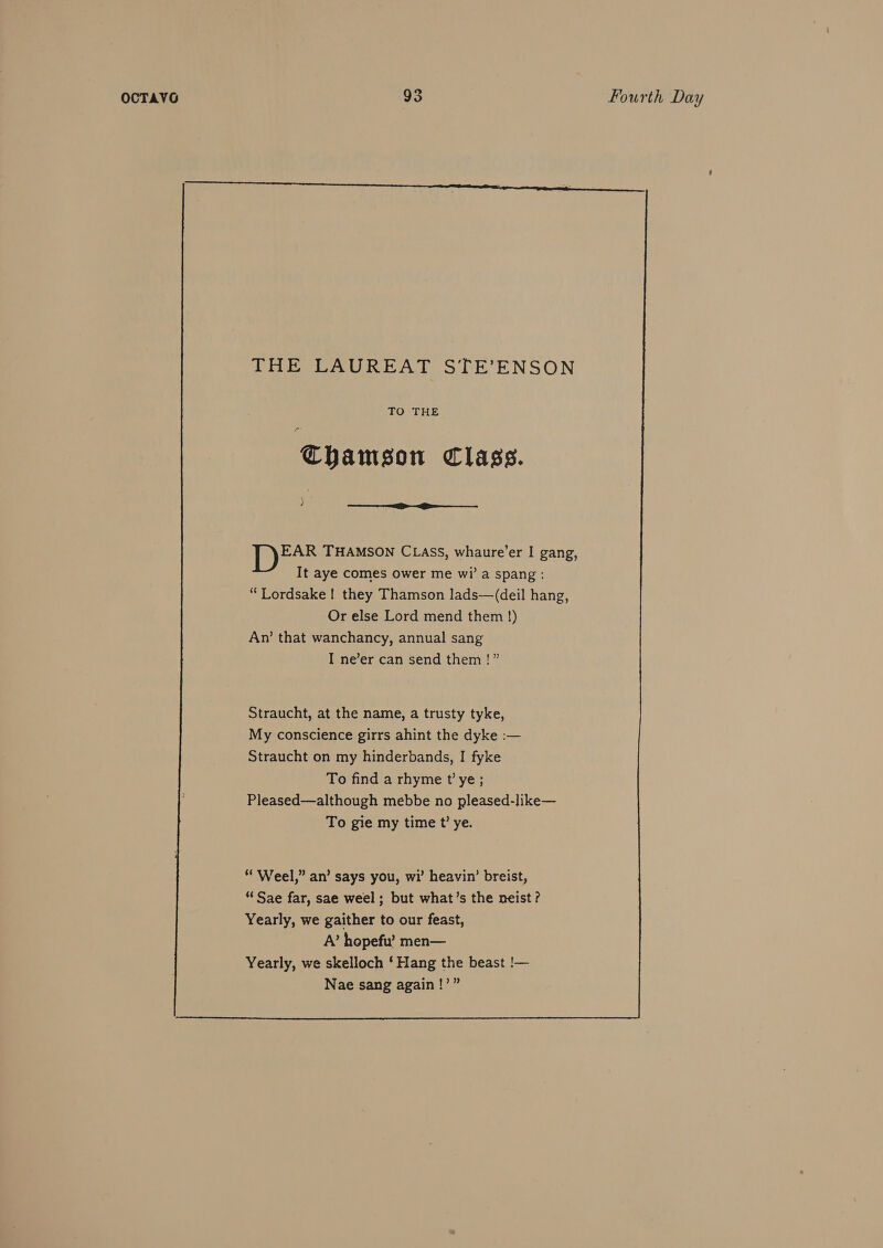 THE LAUREAT STE’ENSON TO THE Chamson Class. ? Fs THAMSON CLASS, whaure’er I gang, It aye comes ower me wi’ a spang : “Lordsake! they Thamson lads—(deil hang, Or else Lord mend them !) An’ that wanchancy, annual sang I ne’er can send them !” Straucht, at the name, a trusty tyke, My conscience girrs ahint the dyke :— Straucht on my hinderbands, I fyke To find a rhyme t’ ye; Pleased—although mebbe no pleased-like— To gie my time t’ ye.