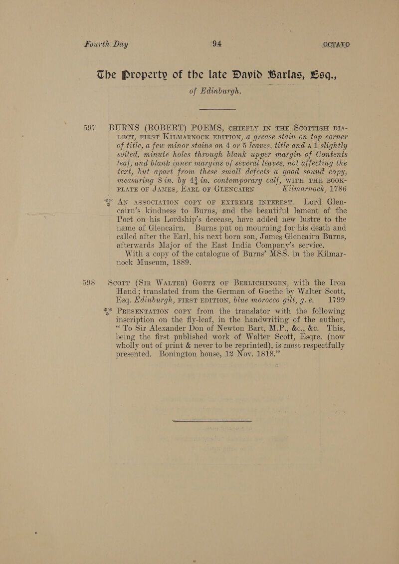 The Property of the late David Barlas, Esq., of Edinburgh. | a eh | 597 BURNS (ROBERT) POEMS, cHIEFLY IN THE SCOTTISH DIA- LECT, FIRST KILMARNOCK EDITION, a grease stain on top corner of title, a few minor stains on 4 or 5 leaves, title and A1 slightly soiled, minute holes through blank upper margin of Contents leaf, and blank inner margins of several leaves, not affecting the text, but apart from these small defects a good sound copy, measuring 8 in. by 4%. contemporary calf, WITH THE BOOK- PLATE OF JAMES, HARL OF GLENCAIRN Kilmarnock, 1786 * AN ASSOCIATION COPY OF EXTREME INTEREST. Lord Glen- cairn’s kindness to Burns, and the beautiful lament of the Poet on his Lordship’s decease, have added new lustre to the name of Glencairn. Burns put on mourning for his death and called after the Earl, his next born son, James Glencairn Burns, afterwards Major of the East India Company’s service. With a copy of the catalogue of Burns’ MSS. in the Kilmar- nock Museum, 1889. 598 Scorr (Sir WaLrer) Goetz oF BERLICHINGEN, with the Iron Hand; translated from the German of Goethe by Walter Scott, Esq. Edinburgh, FIRST EDITION, blue morocco gilt, g.e. 1799 *%* PRESENTATION COPY from the translator with the following inscription on the fly-leaf, in the handwriting of the author, “To Sir Alexander Don of Newton Bart, M.P., &amp;c., &amp;. This, being the first published work of Walter Scott, Esqre. (now wholly out of print &amp; never to be reprinted), is most respectfully presented. Bonington house, 12 Nov. 1818.”