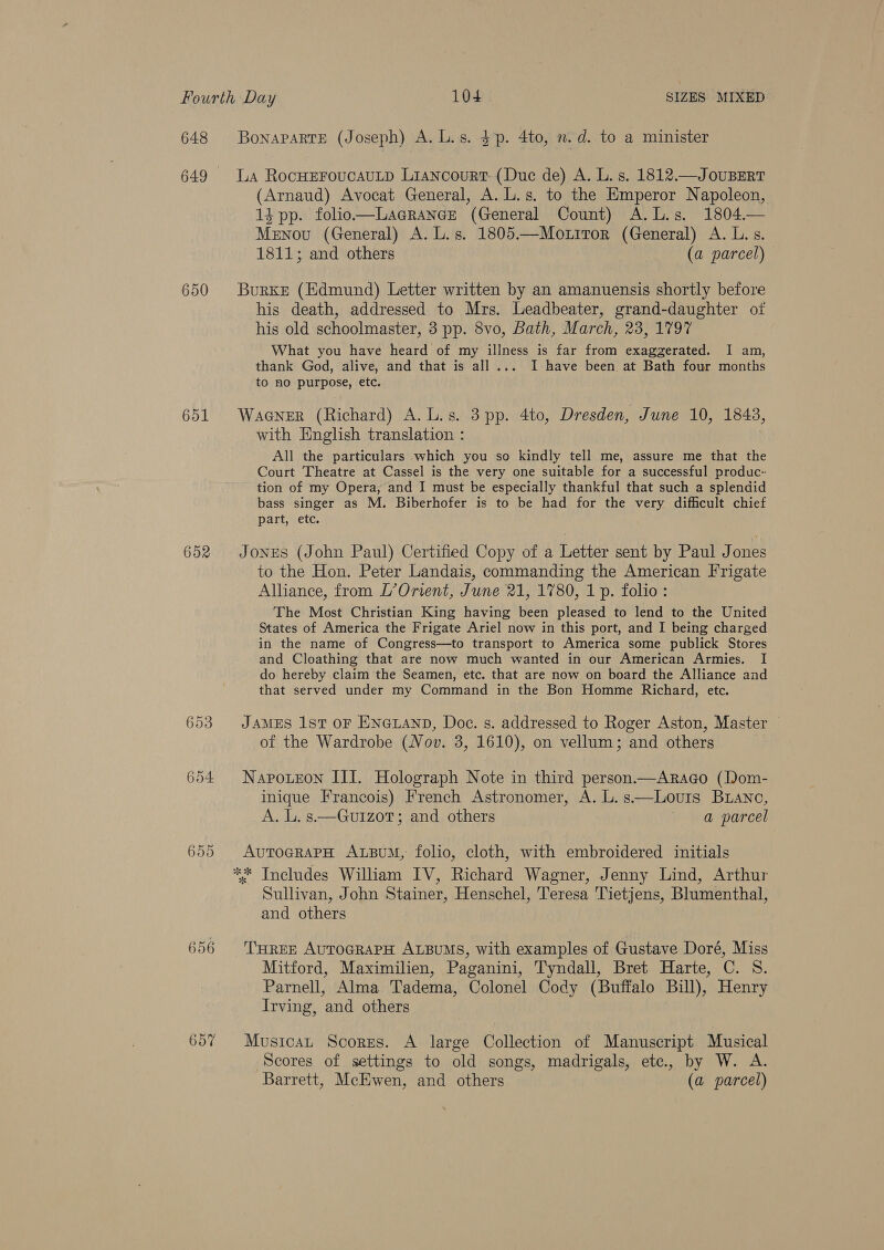 648 649 650 651 652 655 656 Bonaparte (Joseph) A. L.s. 3p. 4to, n.d. to a minister La RocHEFroucauLtp Liancourt (Duc de) A. L. s. 1812.—JouBERT (Arnaud) Avocat General, A. L.s. to the Emperor Napoleon, 1} pp. folio—Lagrance (General Count) A.L.s. 1804— Menovu (General) A. L.s. 1805.—Mo.trror (General) A. L.s. 1811; and others (a parcel) | Burke (Edmund) Letter written by an amanuensis shortly before his death, addressed to Mrs. Leadbeater, grand-daughter of his old schoolmaster, 3 pp. 8vo, Bath, March, 23, 1797 What you have heard of my illness is far from exaggerated. I am, thank God, alive, and that is all... I have been at Bath four months to no purpose, etc. WaGNER (Richard) A. L.s. 3 pp. 4to, Dresden, June 10, 1843, with English translation : All the particulars which you so kindly tell me, assure me that the Court Theatre at Cassel is the very one suitable for a successful produc- tion of my Opera, and I must be especially thankful that such a splendid bass singer as M. Biberhofer is to be had for the very difficult chief part, etc. Jones (John Paul) Certified Copy of a Letter sent by Paul Jones to the Hon. Peter Landais, commanding the American Frigate Alliance, from L’Orient, June 21, 1780, 1 p. folio: The Most Christian King having been pleased to lend to the United States of America the Frigate Ariel now in this port, and I being charged in the name of Congress—to transport to America some publick Stores and Cloathing that are now much wanted in our American Armies. I do hereby claim the Seamen, etc. that are now on board the Alliance and that served under my Command in the Bon Homme Richard, etc. JAMES 1ST OF ENGLAND, Doce. s. addressed to Roger Aston, Master of the Wardrobe (Nov. 3, 1610), on vellum; and others Napoteon III. Holograph Note in third person.—Araco (Dom- inique Francois) French Astronomer, A. L.s.—Louts BLano, A. L. s—Gu1zoT; and others a parcel AuTOGRAPH ALBUM, folio, cloth, with embroidered initials Sullivan, John Stainer, Henschel, Teresa Tietjens, Blumenthal, and others THREE AUTOGRAPH ALBUMS, with examples of Gustave Doré, Miss Mitford, Maximilien, Paganini, Tyndall, Bret Harte, C. S. Parnell, Alma Tadema, Colonel Cody (Buffalo Bill), Henry Irving, and others Musicat Scores. A large Collection of Manuscript Musical Scores of settings to old songs, madrigals, etc., by W. A. Barrett, McEwen, and others (a parcel)