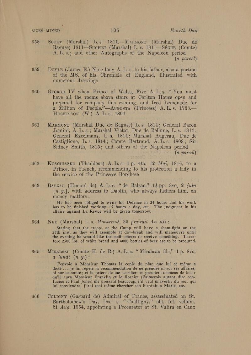 659 660 661 662 663 664 665 666 MIXED 105 Fourth Day Soutt (Marshal) L.s. 1811.—Marmonr (Marshal) Duc de Raguse) 1811—Sucuer (Marshal) L.s. 1811—Steur (Comte) A. L.s.; and other Autographs of the Napoleon period (a parcel) Dorie (James E.) Nine long A. L. s. to his father, also a portion of the MS. of his Chronicle of England, illustrated with numerous drawings GEORGE IV when Prince of Wales, Five A.L.s. * You must have all the rooms above stairs at Carlton House open and prepared for company this evening, and Iced Lemonade for a Million of People.’—Aveusta (Princess) A. L.s. 1788.— Husxisson (W.) A. L.s. 1804 Marmont (Marshal Duc de Raguse) L.s. 1814; General Baron Jomini, A. L.s.; Marshal Victor, Duc de Bellune, L.s. 1814; General Excelmans, L.s. 1814; Marshal Augerau, Duc de Castiglione, L.s. 1814; Comte Bertrand, A. L.s. 1808; Sir Sidney Smith, 1815; and others of the Napoleon period | 5 (a parcel) Kosciuszko (Thaddeus) A.L.s. 1p. 4to, 12 Mai, 1816, to a Prince, in French, recommending to his protection a lady in the service of the Princesse Borghese Bauzac (Honoré de) A.L.s. “de Balzac,’ 14 pp. 8vo, 2 juin [n. y.|, with address to Dablin, who always fathers him, on money matters : He has been obliged to write his Defence in 24 hours and his work has to be finished working 15 hours a day, etc. The judgment in his affaire against La Revue will be given tomorrow. Ney (Marshal) L.s. Montreuil, 25 prairail An x11: Stating that the troops at the Camp will have a sham-fight on the 27th inst. as they will assemble at day-break and will mancuvre until the evening he would like the staff officers to receive something. ‘There- fore 2500 lbs. of white bread and 4000 bottles of beer are to be procured. MiraBeau (Comte H. de R.) A. L.s. “ Mirabeau fils,’ 1p. 8vo, a lundi (n.y.): Jenvoie a Monsieur Thomas la copie du plan que lui ce méme a dicté ... je lui répéte la recommendation de ne prendre ni sur ses affaires, ni sur sa santé; et la priére de me sacrifier les premiers momens de loisir qu’il aura Monsieur Franklin et le libraire (j’aimerois autant dire con- fucius et Paul Jones) me pressant beaucoup, s’il veut m’avertir du jour qui lui conviendra, j’irai moi méme chercher son bienfait a Marlé, etc. CotigNy (Gaspard de) Admiral of France, assassinated on St. Bartholomew’s Day, Doc. s. “ Coulligny,’ obl. fol. vellum, 21 Aug. 1554, appointing a Procurator at St. Valira en Caux