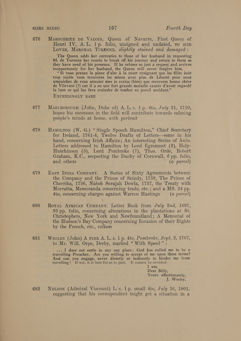 676 677 678 679 680 681 MARGUERITE DE VALOIS, Queen of Navarre, First Queen of Henri IV, A.L. 1p. folio, unsigned and undated, TO HER Lover, MarsHaL TURENNE, slightly stained and damaged : The Queen adds her entreaties to those of her husband in requesting M. de Turenne her cousin to break off his journey and return to them as they have need of his presence. If he refuses so just a request and arrives inopportunely for her husband, the Queen will never forgive him. “Si vous prenez la piene d’aler a la court craignant que les filles isoit trop sujéts vous trouveres les miens avec plus de Liberté pour nous ampaicher de vous annuier mes je crains (bien) que receveres bonne chére de Vilevani (?) car il a eu une fort grande maladie causée d’avoir regardé la lune ce qui luy fera craindre de tomber en pareil accidant.” EXCEEDINGLY RARE MaruporoueH (John, Duke of) A. L.s. 1p. 4to, July 21, 1710, hopes his successes in the field will contribute towards calming people’s minds at home, with portrait Hamitton (W. G.) “Single Speech Hamilton,’ Chief Secretary for Ireland, 1761-4, Twelve Drafts of Letters—some in his hand, concerning Irish Affairs; An interesting Series of Auto. Letters addressed to Hamilton by Lord Egremont (2), Hely- Hutchinson (5), Lord Pembroke (7), Thos. Orde, Robert Graham, K.C., respecting the Duchy of Cornwall, 6 pp. folio, and others (a parcel) Hast InpiaA Company. A Series of Sixty Agreements between the Company and the Prince of Seindy, 1759, The Prince of Cherrika, 1756, Nabob Serajah Dowla, 1757, the Treaty with Morratta, Memoranda concerning trade, etc.; and a MS. 24 pp. 4to, concerning charges against Warren Hastings (a parcel) Royat Arrgican Company. Letter Book from July 2nd, 1697, 93 pp. folio, concerning alterations in the plantations at St. Christophers, New York and Newfoundland; A Memorial of the Hudson’s Bay Company concerning Invasion of their Rights by the French, etc., vellwm Westey (John) A ring A. L.s. 1 p. 4to, Pembroke, Sept, 2, 176%, to Mr. Will. Orpe, Derby, marked “ With Speed” : ... I dare not settle in any one place: God has called me to be a travelling Preacher. Are you willing to accept of me upon these terms? And can you engage, never directly or indirectly to hinder me from travelling? If not, it is best forus to part. It cannot be avoided. ievain; Dear Billy, Yours affectionately, J. Wesley. Netson (Admiral Viscount) L.s. 1p. small 4to, July 16, 1801, suggesting that his correspondent might get a situation in a