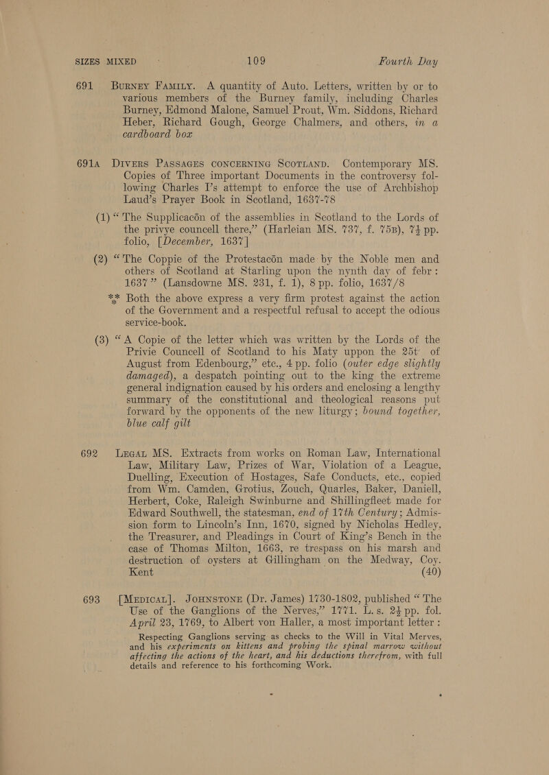 691 various members of the Burney family, including Charles Burney, Edmond Malone, Samuel Prout, Wm. Siddons, Richard Heber, Richard Gough, George Chalmers, and others, in a cardboard box Copies of Three important Documents in the controversy fol- lowing Charles I’s attempt to enforce the use of Archbishop Laud’s Prayer Book in Scotland, 1637-78 the privye councell there,’ (Harleian MS. 737, f. 7538), 74 pp. folio, [December, 1637 | others of Scotland at Starling upon the nynth day of febr: 1637 ” (Lansdowne MS. 231, f. 1), 8 pp. folio, 1637/8 of the Government and a respectful refusal to accept the odious service-book. Privie Councell of Scotland to his Maty uppon the 25t of August from Edenbourg,” etc., 4 pp. folio (outer edge slightly damaged), a despatch pointing out to the king the extreme general indignation caused by his orders and enclosing a lengthy summary of the constitutional and theological reasons put forward by the opponents of the new liturgy; bound together, blue calf gilt Law, Military Law, Prizes of War, Violation of a League, Duelling, Execution of Hostages, Safe Conducts, etc., copied from Wm. Camden, Grotius, Zouch, Quarles, Baker, Daniell, Herbert, Coke, Raleigh Swinburne and Shillingfleet made for Edward Southwell, the statesman, end of 17th Century; Admis- sion form to Lincoln’s Inn, 1670, signed by Nicholas Hedley, the Treasurer, and Pleadings in Court of King’s Bench in the case of Thomas Milton, 1663, re trespass on his marsh and destruction of oysters at Gillingham on the Medway, Coy. Kent (40) Use of the Ganglions of the Nerves,” 1771. L.s. 24 pp. fol. April 23, 1769, to Albert von Haller, a most important letter : Respecting Ganglions serving as checks to the Will in Vital Merves, and his experiments on kittens and probing the spinal marrow without affecting the actions of the heart, and his deductions therefrom, with full details and reference to his forthcoming Work.